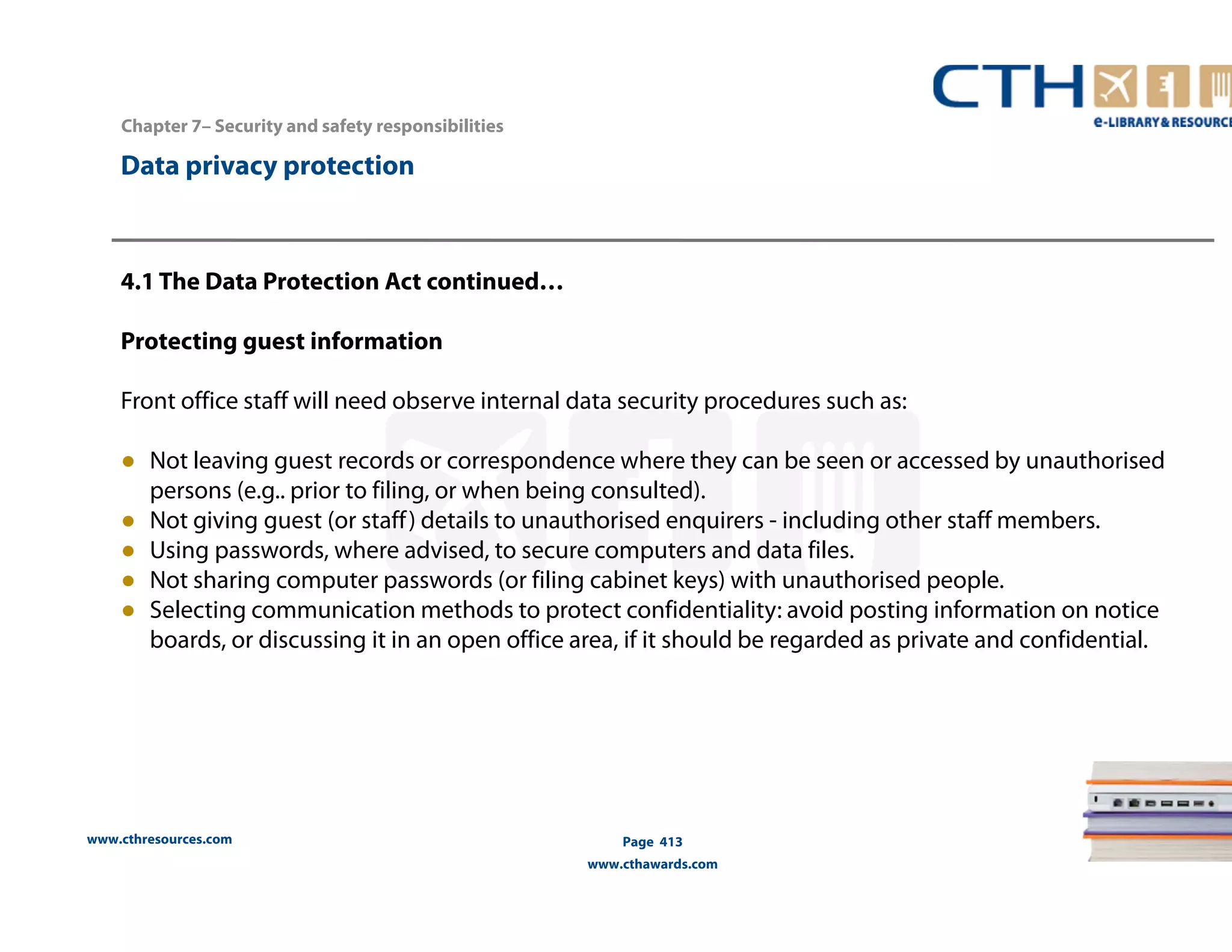 www.cthresources.com 
Page 413 
www.cthawards.com 
Chapter 7– Security and safety responsibilities 
Data privacy protection 
4.1 The Data Protection Act continued… 
Protecting guest information 
Front office staff will need observe internal data security procedures such as: 
● Not leaving guest records or correspondence where they can be seen or accessed by unauthorised 
persons (e.g.. prior to filing, or when being consulted). 
● Not giving guest (or staff ) details to unauthorised enquirers - including other staff members. 
● Using passwords, where advised, to secure computers and data files. 
● Not sharing computer passwords (or filing cabinet keys) with unauthorised people. 
● Selecting communication methods to protect confidentiality: avoid posting information on notice 
boards, or discussing it in an open office area, if it should be regarded as private and confidential. 
 