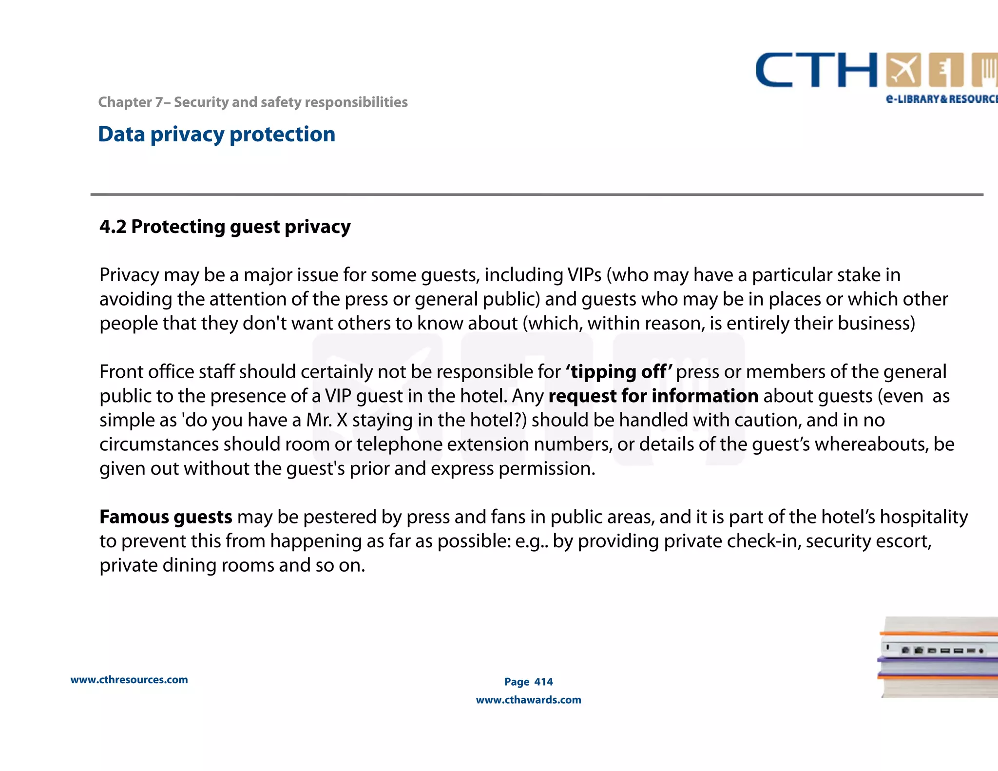 www.cthresources.com 
Page 414 
www.cthawards.com 
Chapter 7– Security and safety responsibilities 
Data privacy protection 
4.2 Protecting guest privacy 
Privacy may be a major issue for some guests, including VIPs (who may have a particular stake in 
avoiding the attention of the press or general public) and guests who may be in places or which other 
people that they don't want others to know about (which, within reason, is entirely their business) 
Front office staff should certainly not be responsible for ‘tipping off’ press or members of the general 
public to the presence of a VIP guest in the hotel. Any request for information about guests (even as 
simple as 'do you have a Mr. X staying in the hotel?) should be handled with caution, and in no 
circumstances should room or telephone extension numbers, or details of the guest’s whereabouts, be 
given out without the guest's prior and express permission. 
Famous guests may be pestered by press and fans in public areas, and it is part of the hotel’s hospitality 
to prevent this from happening as far as possible: e.g.. by providing private check-in, security escort, 
private dining rooms and so on. 
 