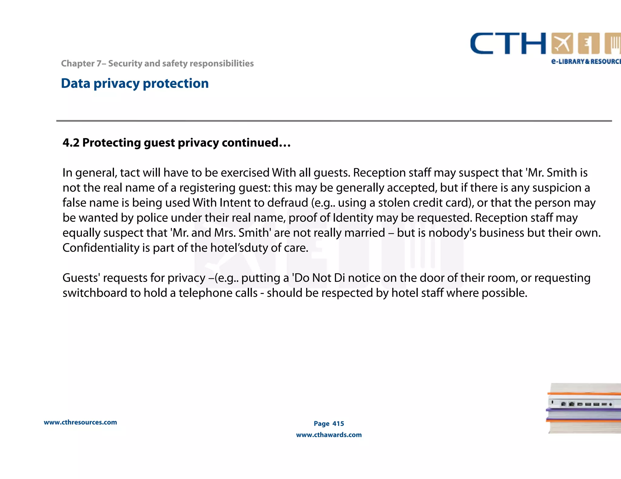 www.cthresources.com 
Page 415 
www.cthawards.com 
Chapter 7– Security and safety responsibilities 
Data privacy protection 
4.2 Protecting guest privacy continued… 
In general, tact will have to be exercised With all guests. Reception staff may suspect that 'Mr. Smith is 
not the real name of a registering guest: this may be generally accepted, but if there is any suspicion a 
false name is being used With Intent to defraud (e.g.. using a stolen credit card), or that the person may 
be wanted by police under their real name, proof of Identity may be requested. Reception staff may 
equally suspect that 'Mr. and Mrs. Smith' are not really married – but is nobody's business but their own. 
Confidentiality is part of the hotel’sduty of care. 
Guests' requests for privacy –(e.g.. putting a 'Do Not Di notice on the door of their room, or requesting 
switchboard to hold a telephone calls - should be respected by hotel staff where possible. 
 