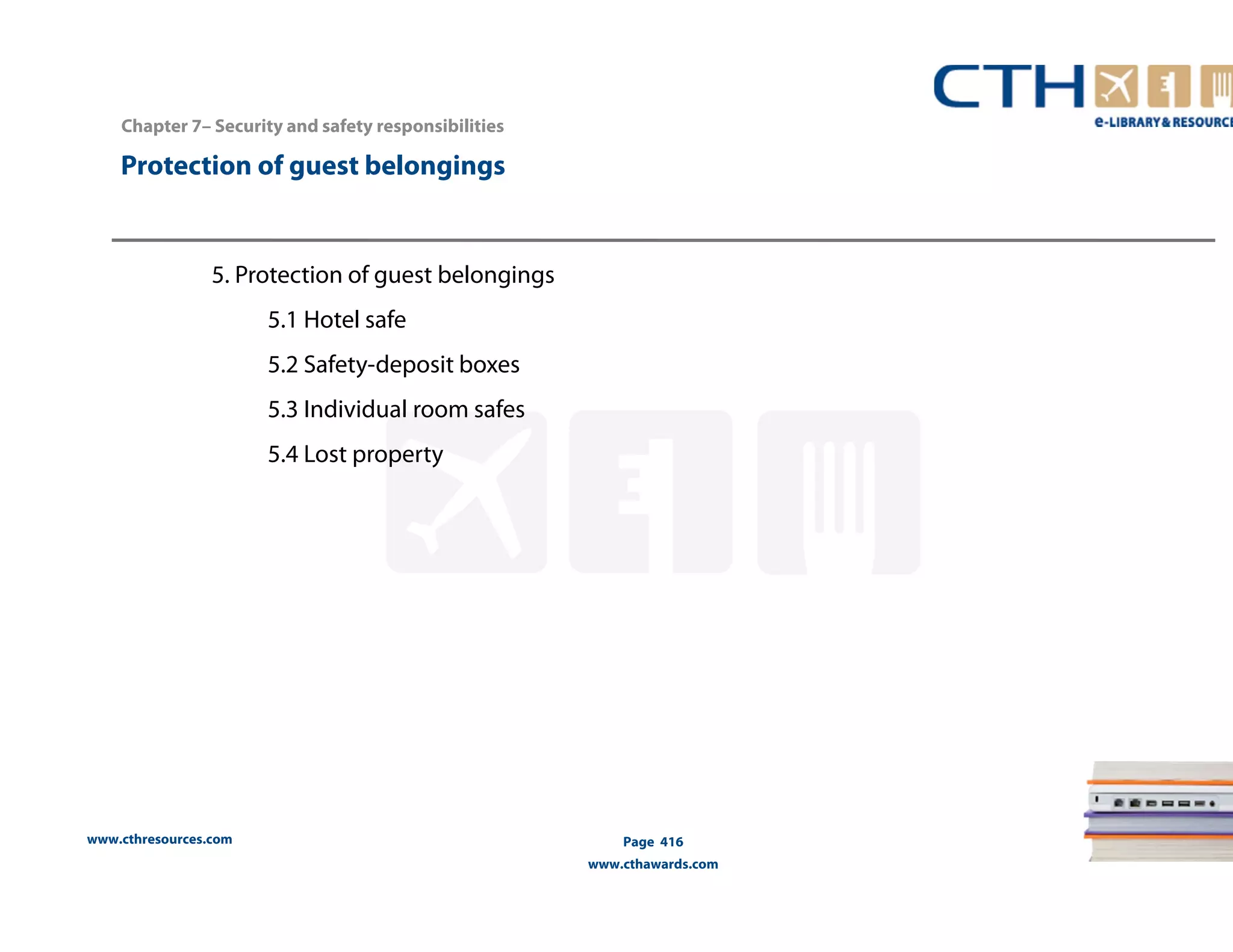 Chapter 7– Security and safety responsibilities 
Protection of guest belongings 
www.cthresources.com 
Page 416 
www.cthawards.com 
5. Protection of guest belongings 
5.1 Hotel safe 
5.2 Safety-deposit boxes 
5.3 Individual room safes 
5.4 Lost property 
 