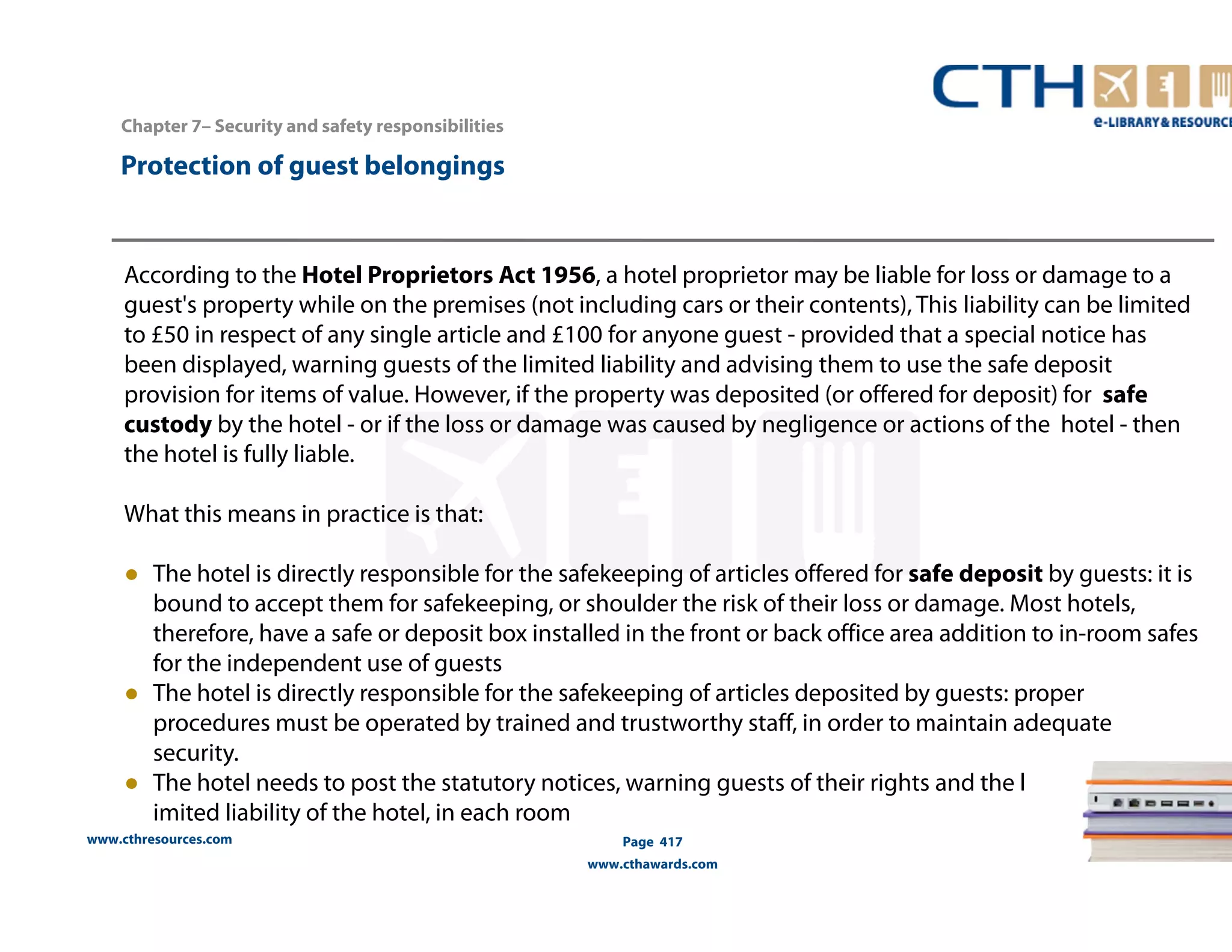 www.cthresources.com 
Page 417 
www.cthawards.com 
Chapter 7– Security and safety responsibilities 
Protection of guest belongings 
According to the Hotel Proprietors Act 1956, a hotel proprietor may be liable for loss or damage to a 
guest's property while on the premises (not including cars or their contents), This liability can be limited 
to £50 in respect of any single article and £100 for anyone guest - provided that a special notice has 
been displayed, warning guests of the limited liability and advising them to use the safe deposit 
provision for items of value. However, if the property was deposited (or offered for deposit) for safe 
custody by the hotel - or if the loss or damage was caused by negligence or actions of the hotel - then 
the hotel is fully liable. 
What this means in practice is that: 
● The hotel is directly responsible for the safekeeping of articles offered for safe deposit by guests: it is 
bound to accept them for safekeeping, or shoulder the risk of their loss or damage. Most hotels, 
therefore, have a safe or deposit box installed in the front or back office area addition to in-room safes 
for the independent use of guests 
● The hotel is directly responsible for the safekeeping of articles deposited by guests: proper 
procedures must be operated by trained and trustworthy staff, in order to maintain adequate 
security. 
● The hotel needs to post the statutory notices, warning guests of their rights and the l 
imited liability of the hotel, in each room 
 