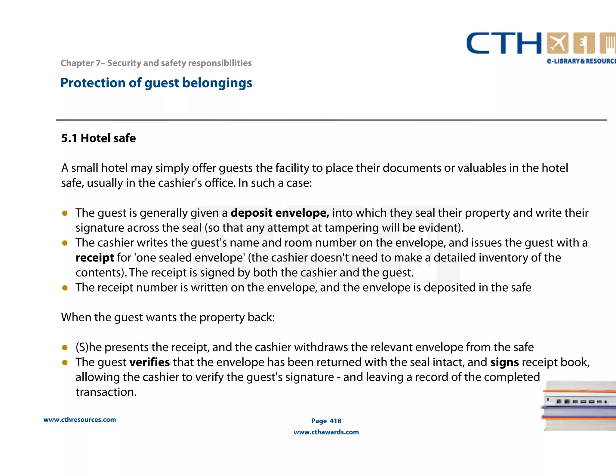www.cthresources.com 
Page 418 
www.cthawards.com 
Chapter 7– Security and safety responsibilities 
Protection of guest belongings 
5.1 Hotel safe 
A small hotel may simply offer guests the facility to place their documents or valuables in the hotel 
safe, usually in the cashier's office. In such a case: 
● The guest is generally given a deposit envelope, into which they seal their property and write their 
signature across the seal (so that any attempt at tampering will be evident). 
● The cashier writes the guest's name and room number on the envelope, and issues the guest with a 
receipt for 'one sealed envelope' (the cashier doesn't need to make a detailed inventory of the 
contents). The receipt is signed by both the cashier and the guest. 
● The receipt number is written on the envelope, and the envelope is deposited in the safe 
When the guest wants the property back: 
● (S)he presents the receipt, and the cashier withdraws the relevant envelope from the safe 
● The guest verifies that the envelope has been returned with the seal intact, and signs receipt book, 
allowing the cashier to verify the guest's signature - and leaving a record of the completed 
transaction. 
 