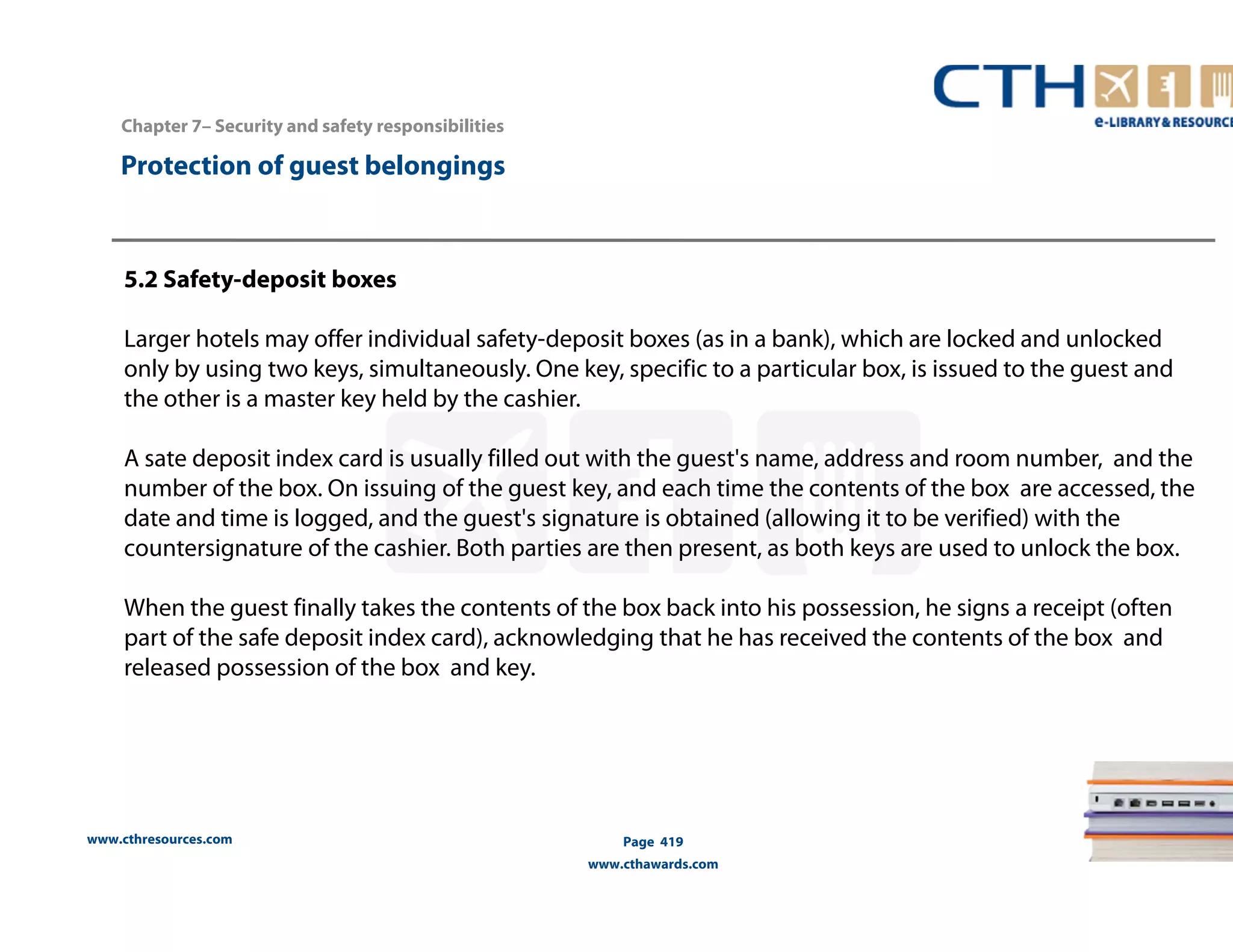 www.cthresources.com 
Page 419 
www.cthawards.com 
Chapter 7– Security and safety responsibilities 
Protection of guest belongings 
5.2 Safety-deposit boxes 
Larger hotels may offer individual safety-deposit boxes (as in a bank), which are locked and unlocked 
only by using two keys, simultaneously. One key, specific to a particular box, is issued to the guest and 
the other is a master key held by the cashier. 
A sate deposit index card is usually filled out with the guest's name, address and room number, and the 
number of the box. On issuing of the guest key, and each time the contents of the box are accessed, the 
date and time is logged, and the guest's signature is obtained (allowing it to be verified) with the 
countersignature of the cashier. Both parties are then present, as both keys are used to unlock the box. 
When the guest finally takes the contents of the box back into his possession, he signs a receipt (often 
part of the safe deposit index card), acknowledging that he has received the contents of the box and 
released possession of the box and key. 
 