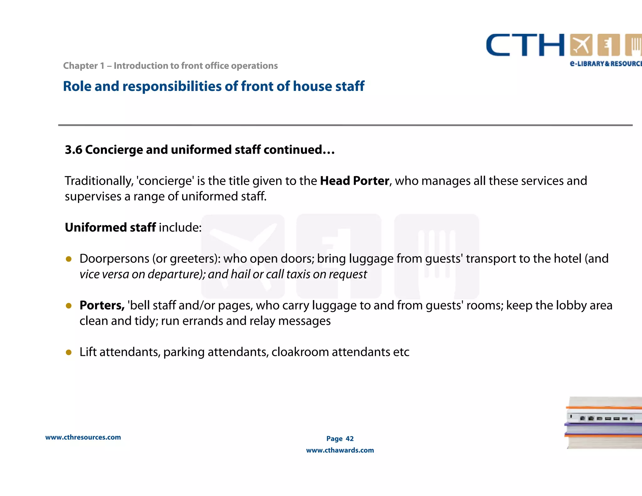 Chapter 1 – Introduction to front office operations 
Role and responsibilities of front of house staff 
3.6 Concierge and uniformed staff continued… 
Traditionally, 'concierge' is the title given to the Head Porter, who manages all these services and 
supervises a range of uniformed staff. 
Uniformed staff include: 
● Doorpersons (or greeters): who open doors; bring luggage from guests' transport to the hotel (and 
vice versa on departure); and hail or call taxis on request 
● Porters, 'bell staff and/or pages, who carry luggage to and from guests' rooms; keep the lobby area 
clean and tidy; run errands and relay messages 
● Lift attendants, parking attendants, cloakroom attendants etc 
www.cthresources.com 
Page 42 
www.cthawards.com 
 