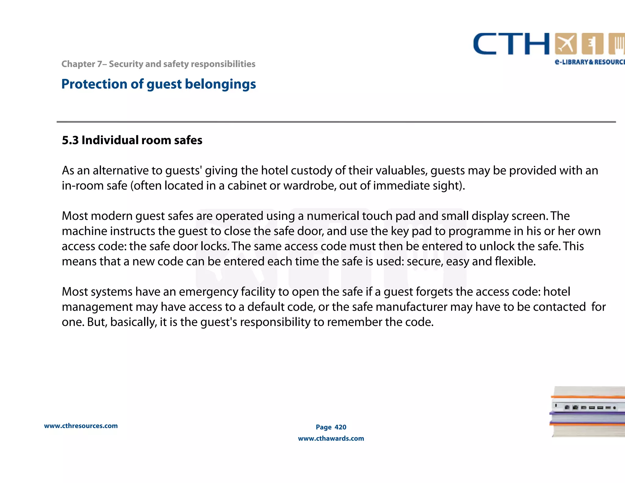 www.cthresources.com 
Page 420 
www.cthawards.com 
Chapter 7– Security and safety responsibilities 
Protection of guest belongings 
5.3 Individual room safes 
As an alternative to guests' giving the hotel custody of their valuables, guests may be provided with an 
in-room safe (often located in a cabinet or wardrobe, out of immediate sight). 
Most modern guest safes are operated using a numerical touch pad and small display screen. The 
machine instructs the guest to close the safe door, and use the key pad to programme in his or her own 
access code: the safe door locks. The same access code must then be entered to unlock the safe. This 
means that a new code can be entered each time the safe is used: secure, easy and flexible. 
Most systems have an emergency facility to open the safe if a guest forgets the access code: hotel 
management may have access to a default code, or the safe manufacturer may have to be contacted for 
one. But, basically, it is the guest's responsibility to remember the code. 
 