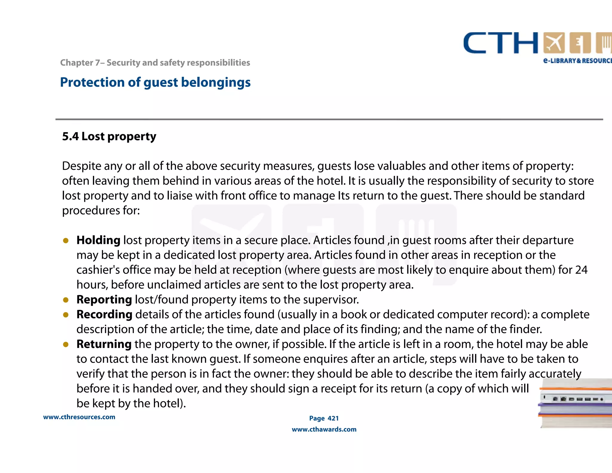 www.cthresources.com 
Page 421 
www.cthawards.com 
Chapter 7– Security and safety responsibilities 
Protection of guest belongings 
5.4 Lost property 
Despite any or all of the above security measures, guests lose valuables and other items of property: 
often leaving them behind in various areas of the hotel. It is usually the responsibility of security to store 
lost property and to liaise with front office to manage Its return to the guest. There should be standard 
procedures for: 
● Holding lost property items in a secure place. Articles found ,in guest rooms after their departure 
may be kept in a dedicated lost property area. Articles found in other areas in reception or the 
cashier's office may be held at reception (where guests are most likely to enquire about them) for 24 
hours, before unclaimed articles are sent to the lost property area. 
● Reporting lost/found property items to the supervisor. 
● Recording details of the articles found (usually in a book or dedicated computer record): a complete 
description of the article; the time, date and place of its finding; and the name of the finder. 
● Returning the property to the owner, if possible. If the article is left in a room, the hotel may be able 
to contact the last known guest. If someone enquires after an article, steps will have to be taken to 
verify that the person is in fact the owner: they should be able to describe the item fairly accurately 
before it is handed over, and they should sign a receipt for its return (a copy of which will 
be kept by the hotel). 
 