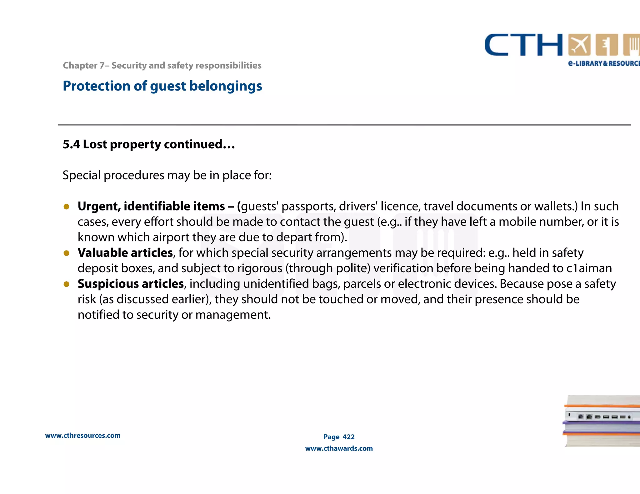 www.cthresources.com 
Page 422 
www.cthawards.com 
Chapter 7– Security and safety responsibilities 
Protection of guest belongings 
5.4 Lost property continued… 
Special procedures may be in place for: 
● Urgent, identifiable items – (guests' passports, drivers' licence, travel documents or wallets.) In such 
cases, every effort should be made to contact the guest (e.g.. if they have left a mobile number, or it is 
known which airport they are due to depart from). 
● Valuable articles, for which special security arrangements may be required: e.g.. held in safety 
deposit boxes, and subject to rigorous (through polite) verification before being handed to c1aiman 
● Suspicious articles, including unidentified bags, parcels or electronic devices. Because pose a safety 
risk (as discussed earlier), they should not be touched or moved, and their presence should be 
notified to security or management. 
 