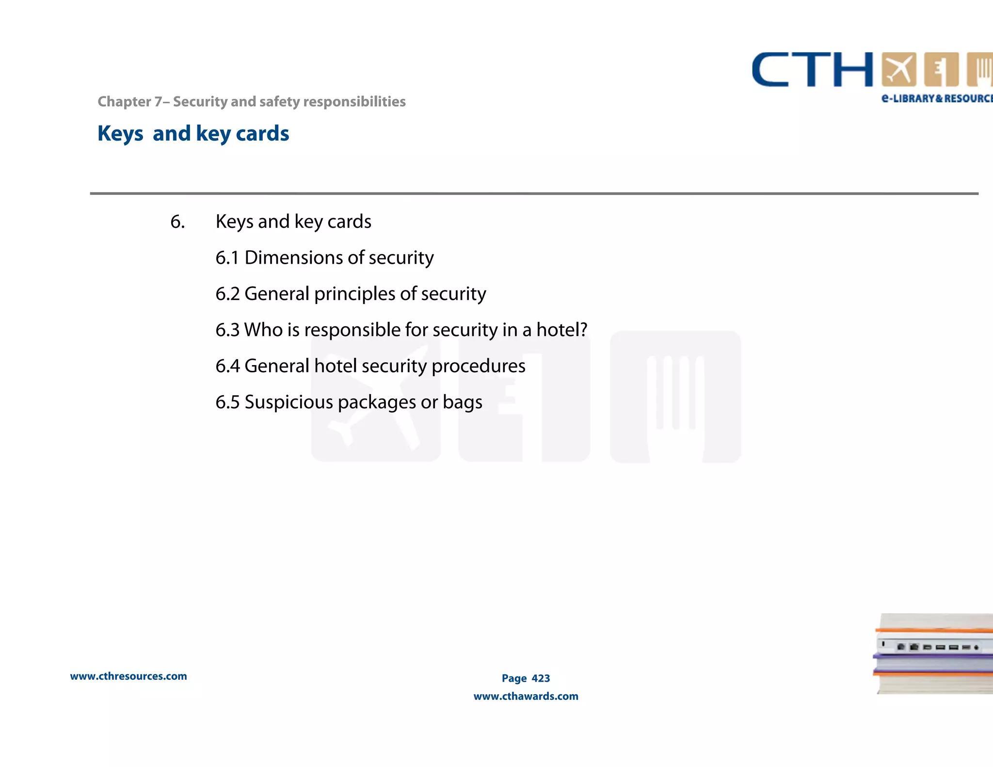 Chapter 7– Security and safety responsibilities 
Keys and key cards 
www.cthresources.com 
Page 423 
www.cthawards.com 
6. Keys and key cards 
6.1 Dimensions of security 
6.2 General principles of security 
6.3 Who is responsible for security in a hotel? 
6.4 General hotel security procedures 
6.5 Suspicious packages or bags 
 
