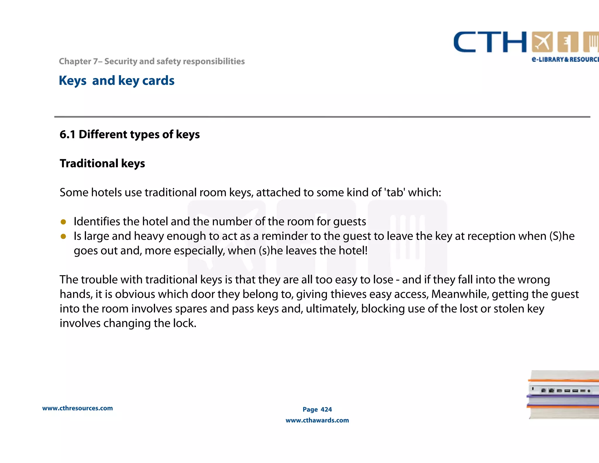Chapter 7– Security and safety responsibilities 
www.cthresources.com 
Page 424 
www.cthawards.com 
Keys and key cards 
6.1 Different types of keys 
Traditional keys 
Some hotels use traditional room keys, attached to some kind of 'tab' which: 
● Identifies the hotel and the number of the room for guests 
● Is large and heavy enough to act as a reminder to the guest to leave the key at reception when (S)he 
goes out and, more especially, when (s)he leaves the hotel! 
The trouble with traditional keys is that they are all too easy to lose - and if they fall into the wrong 
hands, it is obvious which door they belong to, giving thieves easy access, Meanwhile, getting the guest 
into the room involves spares and pass keys and, ultimately, blocking use of the lost or stolen key 
involves changing the lock. 
 
