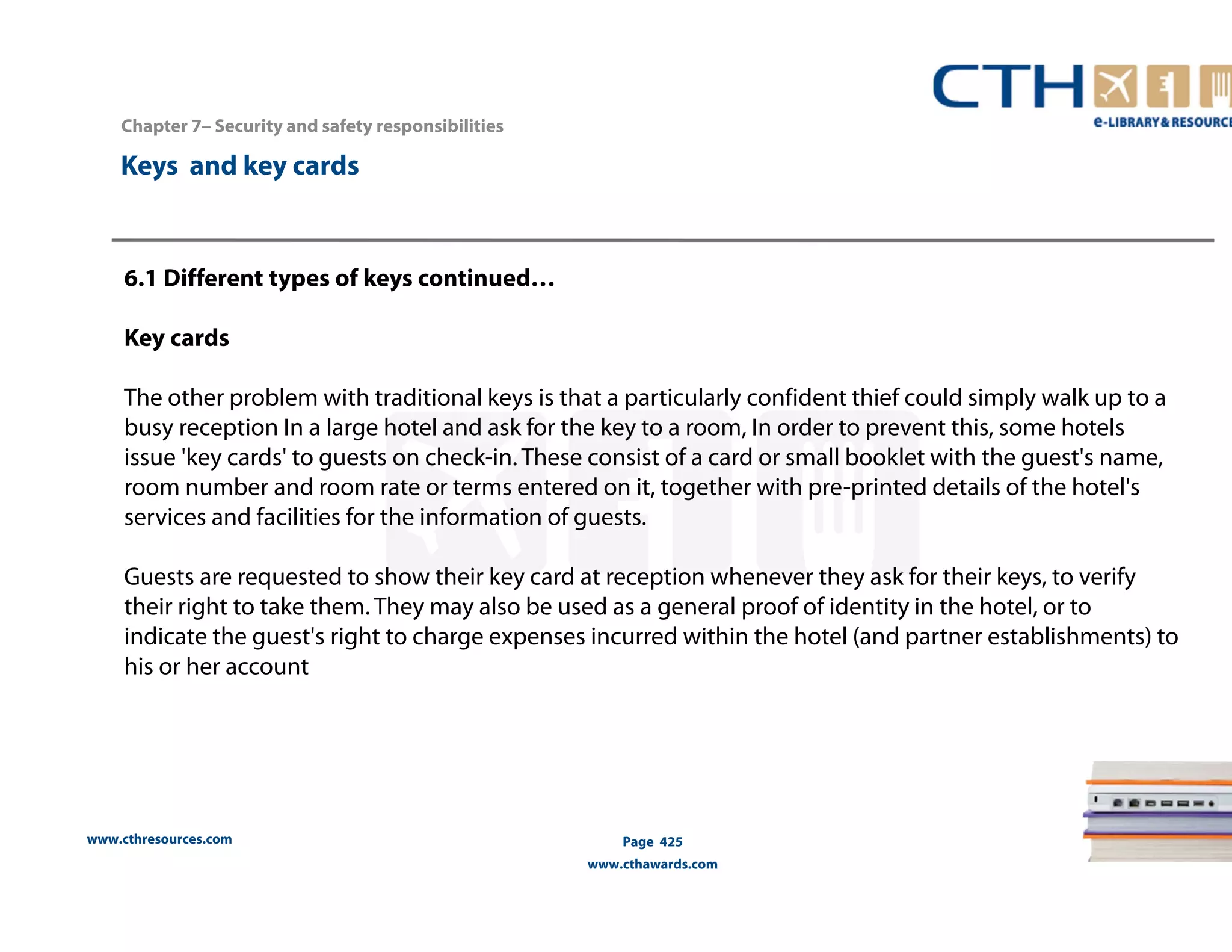 Chapter 7– Security and safety responsibilities 
www.cthresources.com 
Page 425 
www.cthawards.com 
Keys and key cards 
6.1 Different types of keys continued… 
Key cards 
The other problem with traditional keys is that a particularly confident thief could simply walk up to a 
busy reception In a large hotel and ask for the key to a room, In order to prevent this, some hotels 
issue 'key cards' to guests on check-in. These consist of a card or small booklet with the guest's name, 
room number and room rate or terms entered on it, together with pre-printed details of the hotel's 
services and facilities for the information of guests. 
Guests are requested to show their key card at reception whenever they ask for their keys, to verify 
their right to take them. They may also be used as a general proof of identity in the hotel, or to 
indicate the guest's right to charge expenses incurred within the hotel (and partner establishments) to 
his or her account 
 