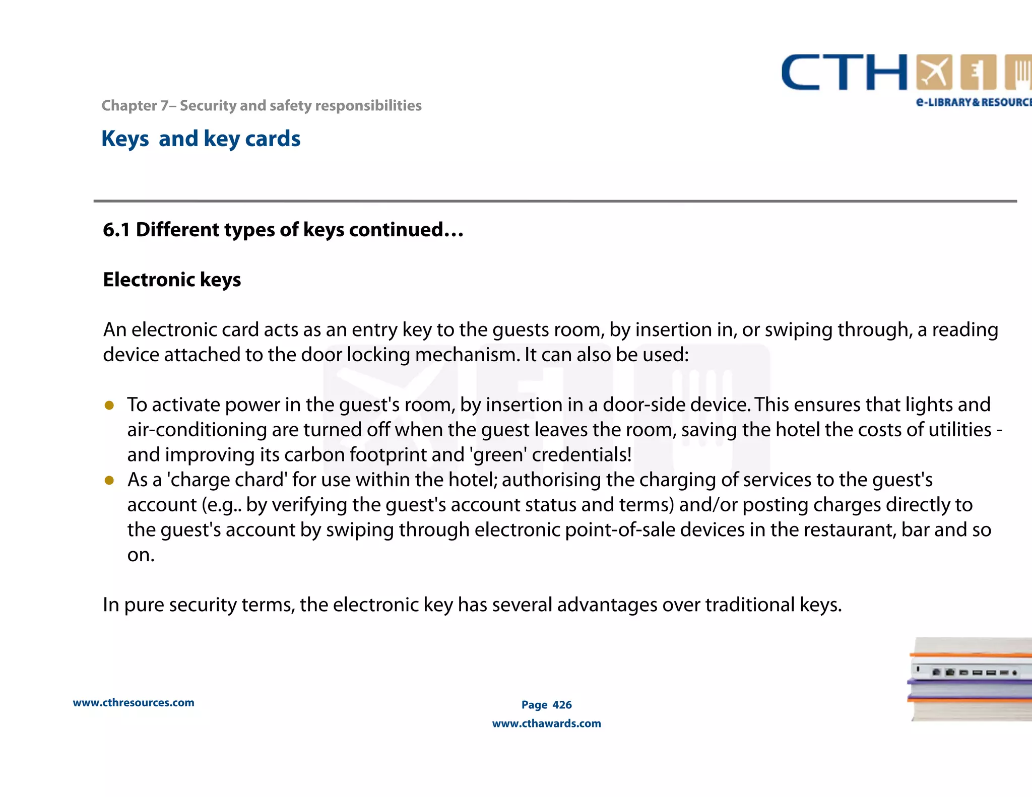 Chapter 7– Security and safety responsibilities 
www.cthresources.com 
Page 426 
www.cthawards.com 
Keys and key cards 
6.1 Different types of keys continued… 
Electronic keys 
An electronic card acts as an entry key to the guests room, by insertion in, or swiping through, a reading 
device attached to the door locking mechanism. It can also be used: 
● To activate power in the guest's room, by insertion in a door-side device. This ensures that lights and 
air-conditioning are turned off when the guest leaves the room, saving the hotel the costs of utilities - 
and improving its carbon footprint and 'green' credentials! 
● As a 'charge chard' for use within the hotel; authorising the charging of services to the guest's 
account (e.g.. by verifying the guest's account status and terms) and/or posting charges directly to 
the guest's account by swiping through electronic point-of-sale devices in the restaurant, bar and so 
on. 
In pure security terms, the electronic key has several advantages over traditional keys. 
 
