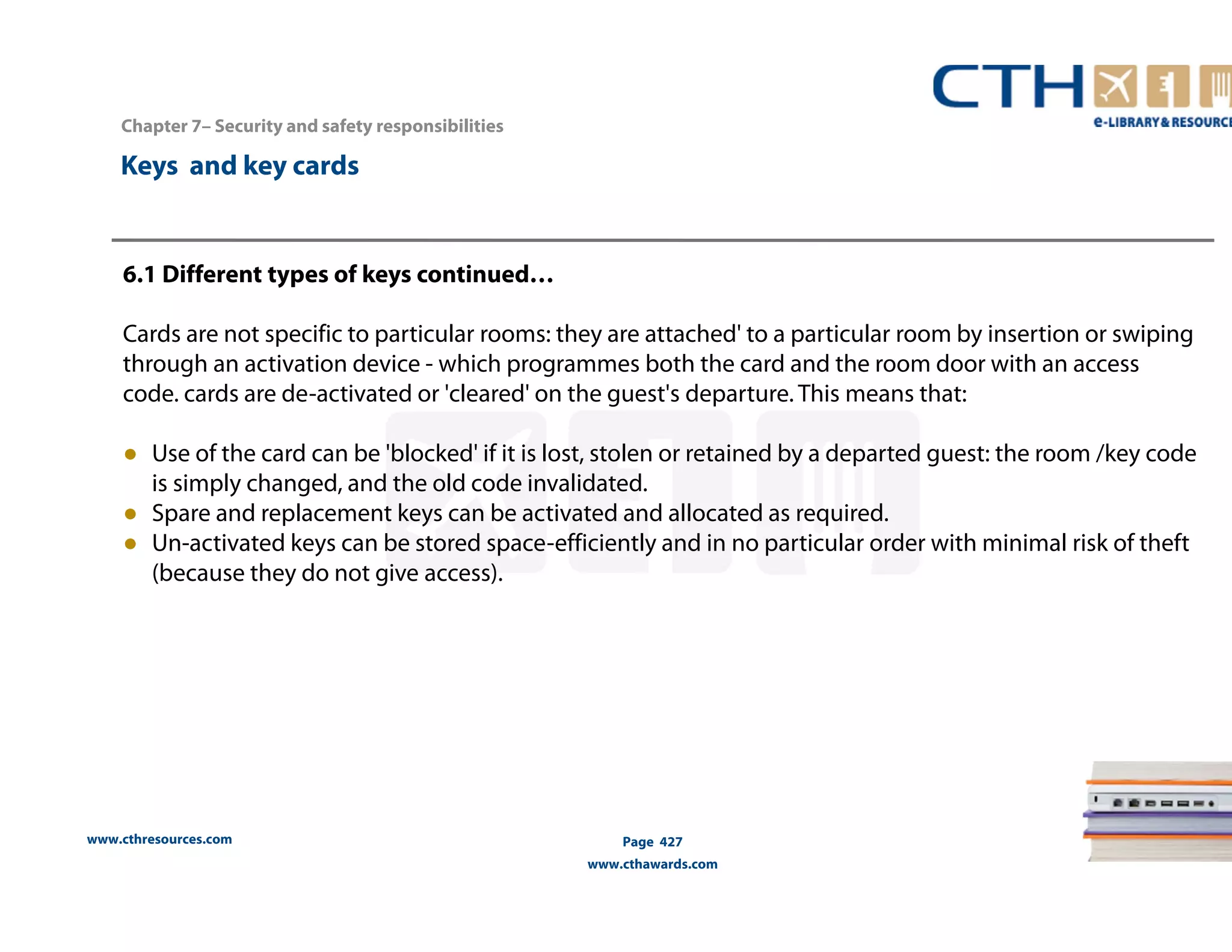 Chapter 7– Security and safety responsibilities 
www.cthresources.com 
Page 427 
www.cthawards.com 
Keys and key cards 
6.1 Different types of keys continued… 
Cards are not specific to particular rooms: they are attached' to a particular room by insertion or swiping 
through an activation device - which programmes both the card and the room door with an access 
code. cards are de-activated or 'cleared' on the guest's departure. This means that: 
● Use of the card can be 'blocked' if it is lost, stolen or retained by a departed guest: the room /key code 
is simply changed, and the old code invalidated. 
● Spare and replacement keys can be activated and allocated as required. 
● Un-activated keys can be stored space-efficiently and in no particular order with minimal risk of theft 
(because they do not give access). 
 