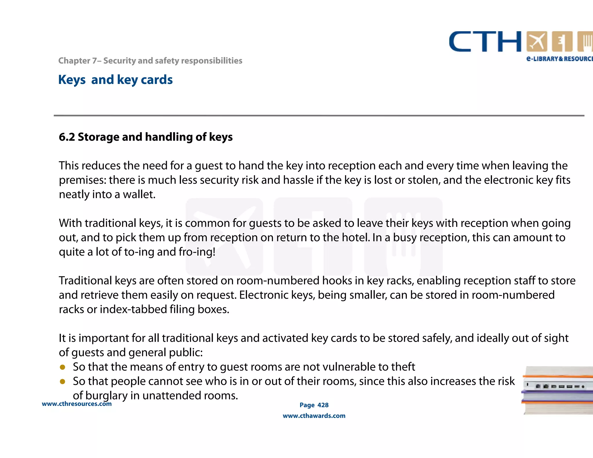 Chapter 7– Security and safety responsibilities 
www.cthresources.com 
Page 428 
www.cthawards.com 
Keys and key cards 
6.2 Storage and handling of keys 
This reduces the need for a guest to hand the key into reception each and every time when leaving the 
premises: there is much less security risk and hassle if the key is lost or stolen, and the electronic key fits 
neatly into a wallet. 
With traditional keys, it is common for guests to be asked to leave their keys with reception when going 
out, and to pick them up from reception on return to the hotel. In a busy reception, this can amount to 
quite a lot of to-ing and fro-ing! 
Traditional keys are often stored on room-numbered hooks in key racks, enabling reception staff to store 
and retrieve them easily on request. Electronic keys, being smaller, can be stored in room-numbered 
racks or index-tabbed filing boxes. 
It is important for all traditional keys and activated key cards to be stored safely, and ideally out of sight 
of guests and general public: 
● So that the means of entry to guest rooms are not vulnerable to theft 
● So that people cannot see who is in or out of their rooms, since this also increases the risk 
of burglary in unattended rooms. 
 