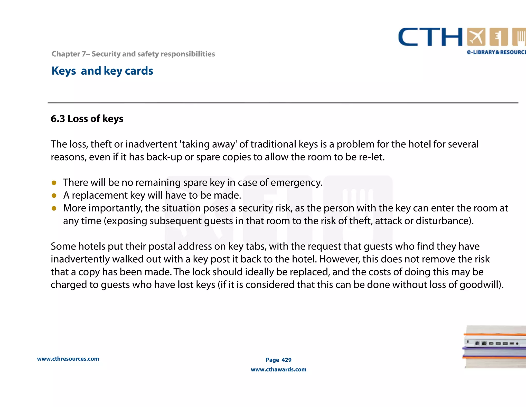 Chapter 7– Security and safety responsibilities 
www.cthresources.com 
Page 429 
www.cthawards.com 
Keys and key cards 
6.3 Loss of keys 
The loss, theft or inadvertent 'taking away' of traditional keys is a problem for the hotel for several 
reasons, even if it has back-up or spare copies to allow the room to be re-Iet. 
● There will be no remaining spare key in case of emergency. 
● A replacement key will have to be made. 
● More importantly, the situation poses a security risk, as the person with the key can enter the room at 
any time (exposing subsequent guests in that room to the risk of theft, attack or disturbance). 
Some hotels put their postal address on key tabs, with the request that guests who find they have 
inadvertently walked out with a key post it back to the hotel. However, this does not remove the risk 
that a copy has been made. The lock should ideally be replaced, and the costs of doing this may be 
charged to guests who have lost keys (if it is considered that this can be done without loss of goodwill). 
 