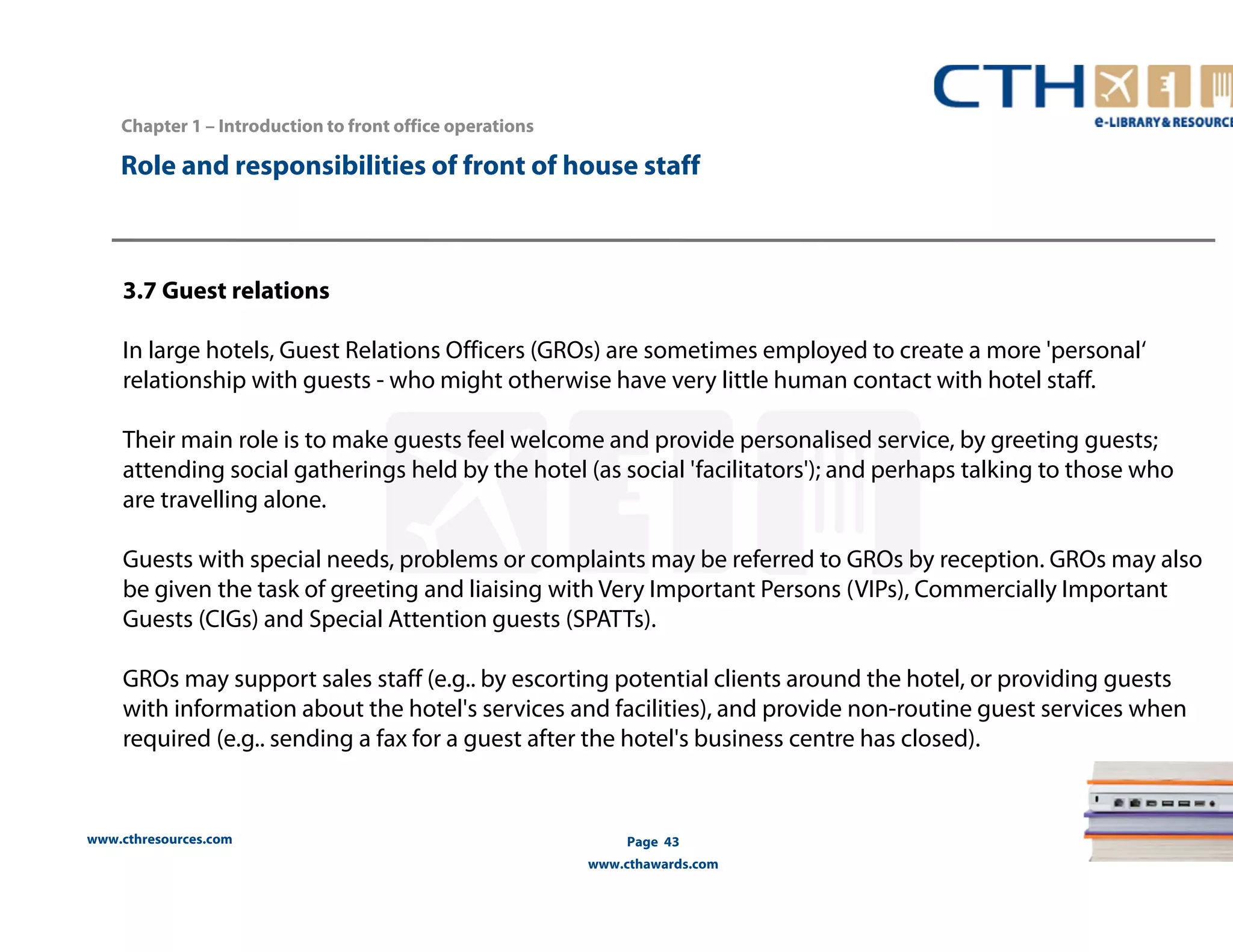 Chapter 1 – Introduction to front office operations 
Role and responsibilities of front of house staff 
3.7 Guest relations 
In large hotels, Guest Relations Officers (GROs) are sometimes employed to create a more 'personal‘ 
relationship with guests - who might otherwise have very little human contact with hotel staff. 
Their main role is to make guests feel welcome and provide personalised service, by greeting guests; 
attending social gatherings held by the hotel (as social 'facilitators'); and perhaps talking to those who 
are travelling alone. 
Guests with special needs, problems or complaints may be referred to GROs by reception. GROs may also 
be given the task of greeting and liaising with Very Important Persons (VIPs), Commercially Important 
Guests (CIGs) and Special Attention guests (SPATTs). 
GROs may support sales staff (e.g.. by escorting potential clients around the hotel, or providing guests 
with information about the hotel's services and facilities), and provide non-routine guest services when 
required (e.g.. sending a fax for a guest after the hotel's business centre has closed). 
www.cthresources.com 
Page 43 
www.cthawards.com 
 