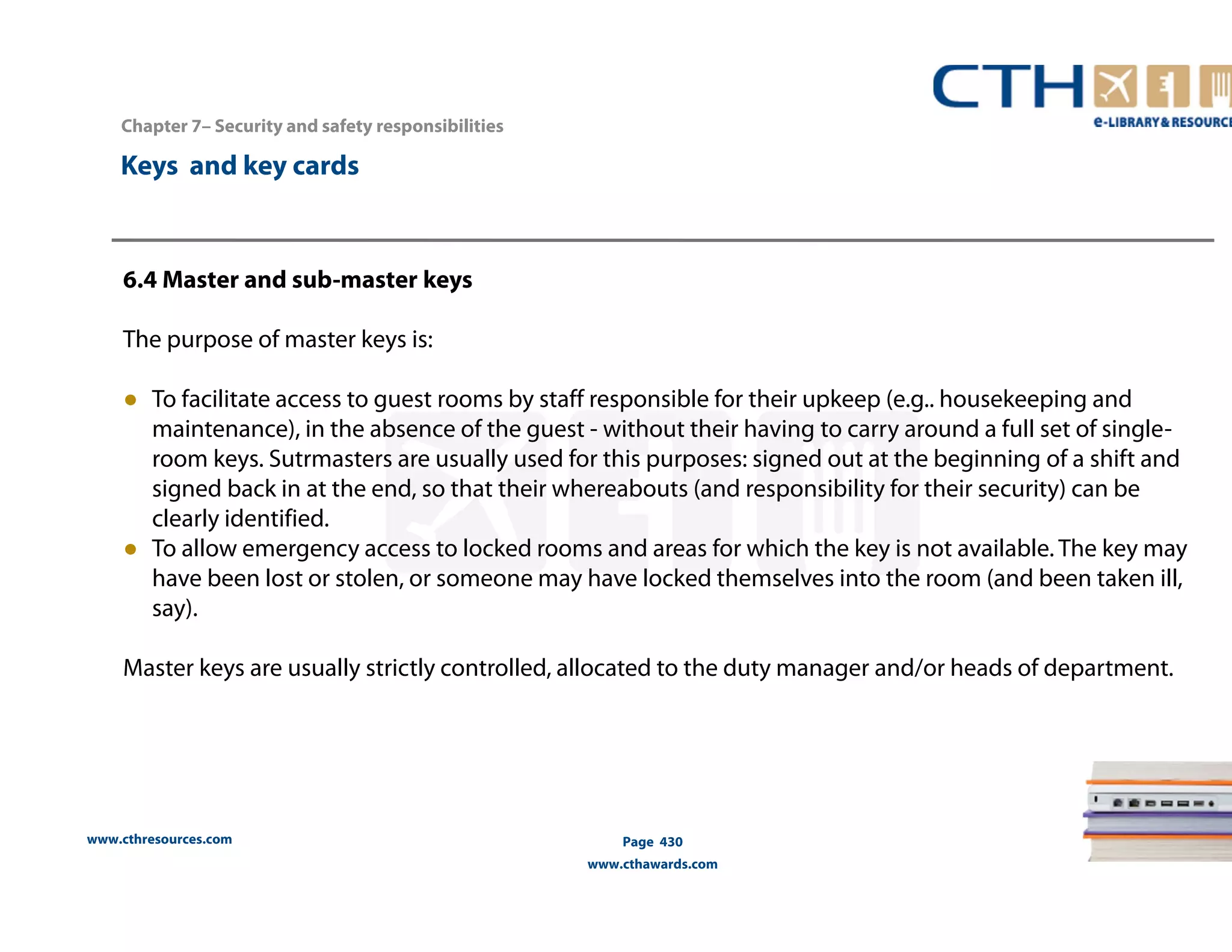 Chapter 7– Security and safety responsibilities 
www.cthresources.com 
Page 430 
www.cthawards.com 
Keys and key cards 
6.4 Master and sub-master keys 
The purpose of master keys is: 
● To facilitate access to guest rooms by staff responsible for their upkeep (e.g.. housekeeping and 
maintenance), in the absence of the guest - without their having to carry around a full set of single-room 
keys. Sutrmasters are usually used for this purposes: signed out at the beginning of a shift and 
signed back in at the end, so that their whereabouts (and responsibility for their security) can be 
clearly identified. 
● To allow emergency access to locked rooms and areas for which the key is not available. The key may 
have been lost or stolen, or someone may have locked themselves into the room (and been taken ill, 
say). 
Master keys are usually strictly controlled, allocated to the duty manager and/or heads of department. 
 