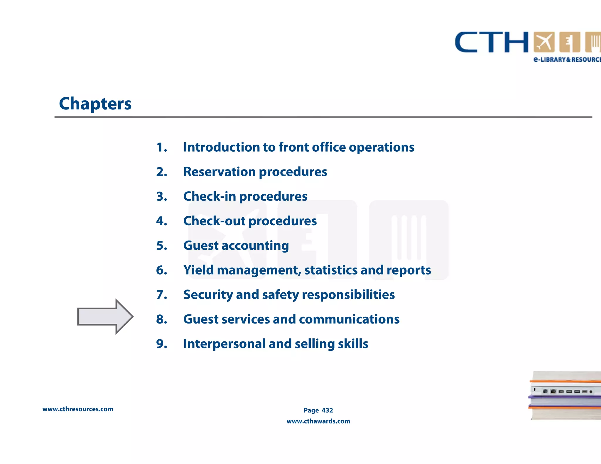 www.cthresources.com 
1. Introduction to front office operations 
2. Reservation procedures 
3. Check-in procedures 
4. Check-out procedures 
5. Guest accounting 
6. Yield management, statistics and reports 
7. Security and safety responsibilities 
8. Guest services and communications 
9. Interpersonal and selling skills 
Page 432 
www.cthawards.com 
Chapters 
 