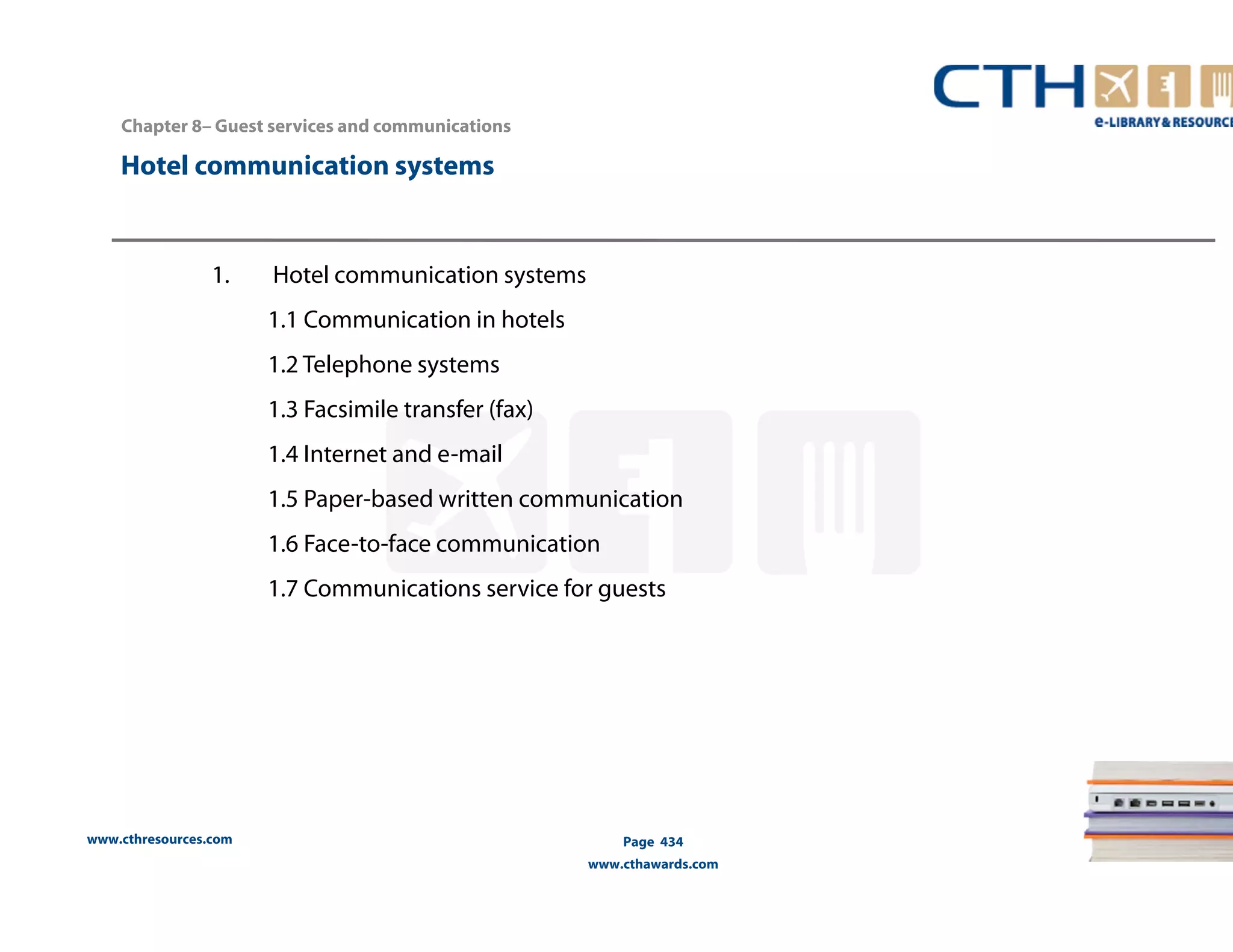 Chapter 8– Guest services and communications 
Hotel communication systems 
www.cthresources.com 
Page 434 
www.cthawards.com 
1. Hotel communication systems 
1.1 Communication in hotels 
1.2 Telephone systems 
1.3 Facsimile transfer (fax) 
1.4 Internet and e-mail 
1.5 Paper-based written communication 
1.6 Face-to-face communication 
1.7 Communications service for guests 
 