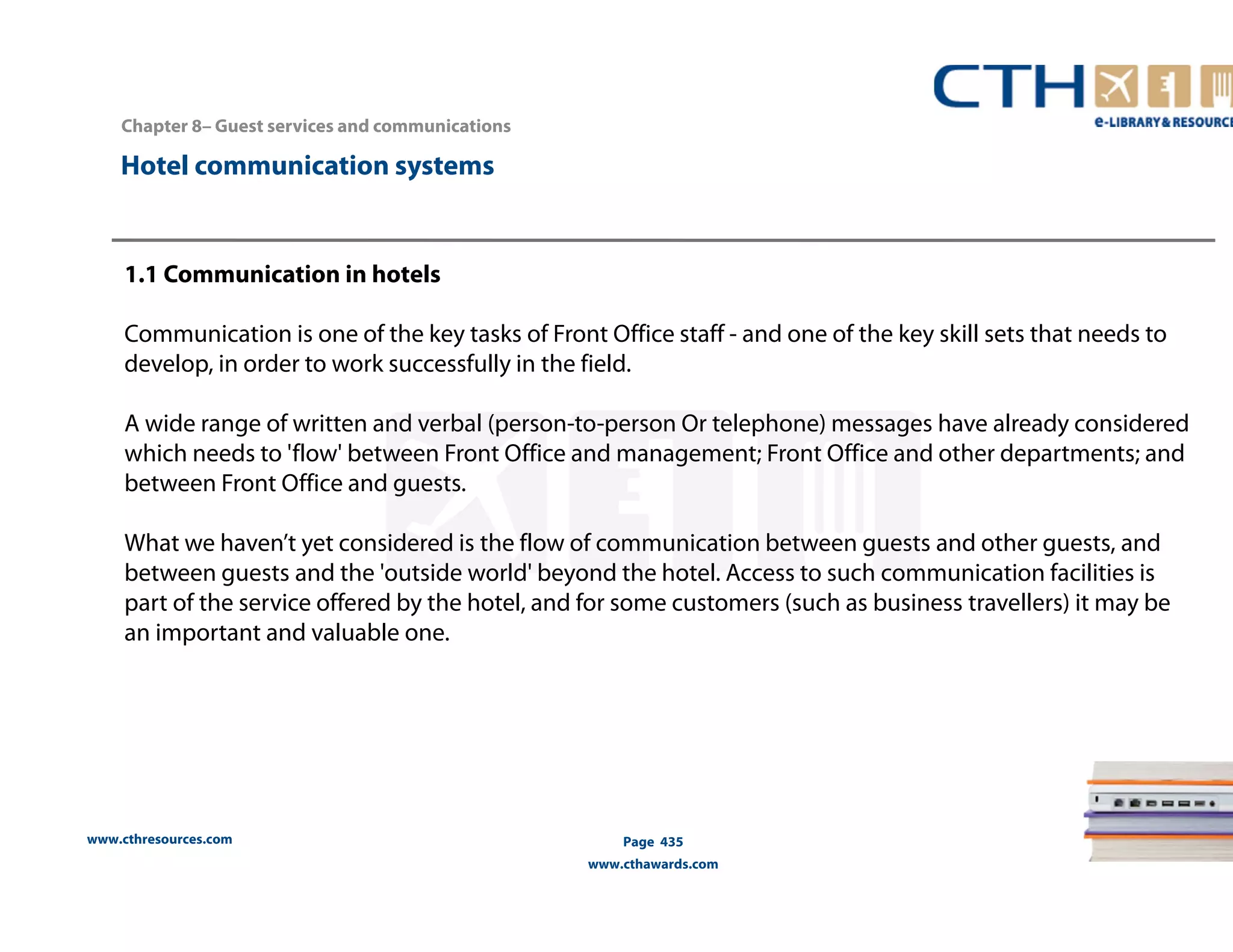 Chapter 8– Guest services and communications 
www.cthresources.com 
Page 435 
www.cthawards.com 
Hotel communication systems 
1.1 Communication in hotels 
Communication is one of the key tasks of Front Office staff - and one of the key skill sets that needs to 
develop, in order to work successfully in the field. 
A wide range of written and verbal (person-to-person Or telephone) messages have already considered 
which needs to 'flow' between Front Office and management; Front Office and other departments; and 
between Front Office and guests. 
What we haven’t yet considered is the flow of communication between guests and other guests, and 
between guests and the 'outside world' beyond the hotel. Access to such communication facilities is 
part of the service offered by the hotel, and for some customers (such as business travellers) it may be 
an important and valuable one. 
 
