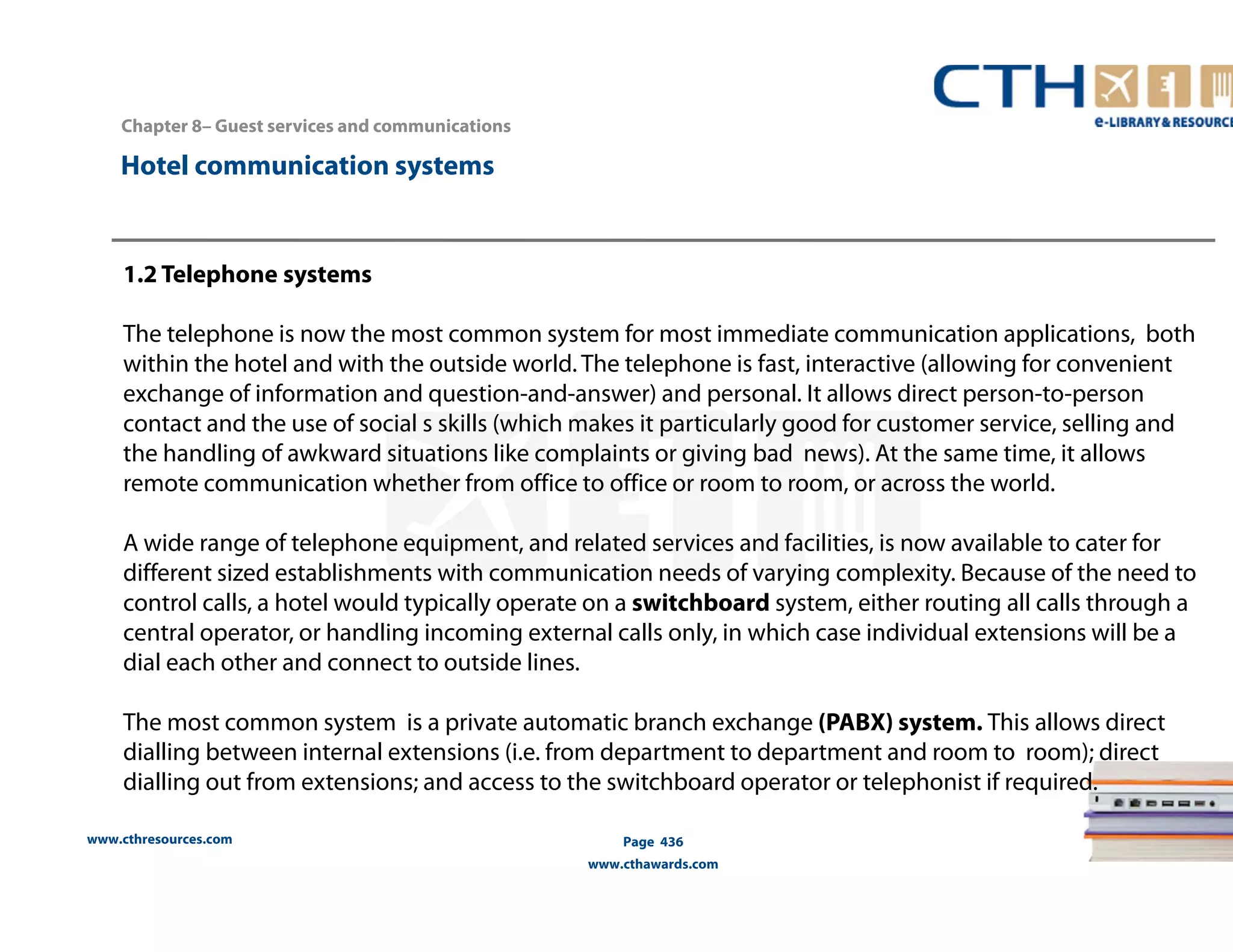 Chapter 8– Guest services and communications 
www.cthresources.com 
Page 436 
www.cthawards.com 
Hotel communication systems 
1.2 Telephone systems 
The telephone is now the most common system for most immediate communication applications, both 
within the hotel and with the outside world. The telephone is fast, interactive (allowing for convenient 
exchange of information and question-and-answer) and personal. It allows direct person-to-person 
contact and the use of social s skills (which makes it particularly good for customer service, selling and 
the handling of awkward situations like complaints or giving bad news). At the same time, it allows 
remote communication whether from office to office or room to room, or across the world. 
A wide range of telephone equipment, and related services and facilities, is now available to cater for 
different sized establishments with communication needs of varying complexity. Because of the need to 
control calls, a hotel would typically operate on a switchboard system, either routing all calls through a 
central operator, or handling incoming external calls only, in which case individual extensions will be a 
dial each other and connect to outside lines. 
The most common system is a private automatic branch exchange (PABX) system. This allows direct 
dialling between internal extensions (i.e. from department to department and room to room); direct 
dialling out from extensions; and access to the switchboard operator or telephonist if required. 
 
