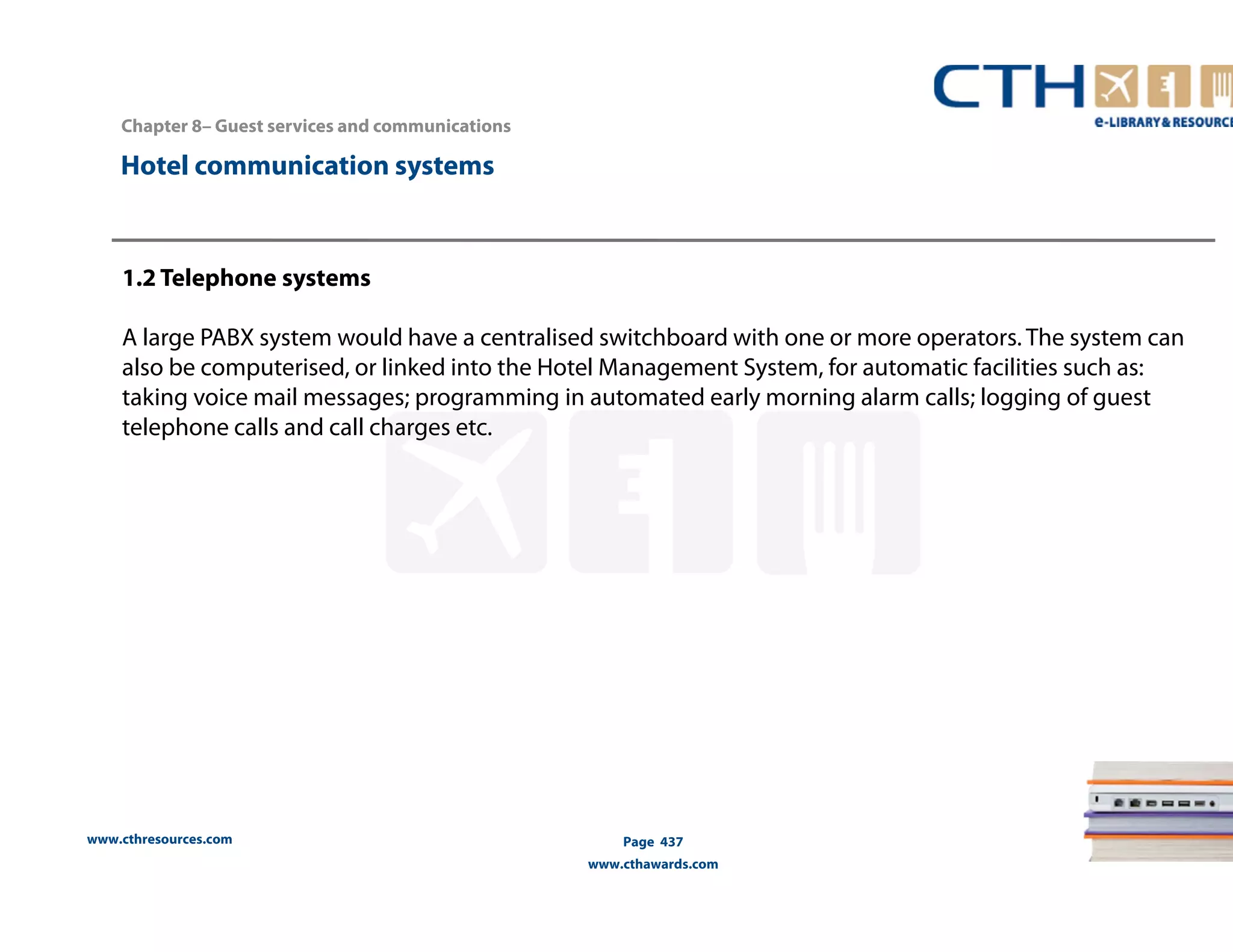 Chapter 8– Guest services and communications 
www.cthresources.com 
Page 437 
www.cthawards.com 
Hotel communication systems 
1.2 Telephone systems 
A large PABX system would have a centralised switchboard with one or more operators. The system can 
also be computerised, or linked into the Hotel Management System, for automatic facilities such as: 
taking voice mail messages; programming in automated early morning alarm calls; logging of guest 
telephone calls and call charges etc. 
 