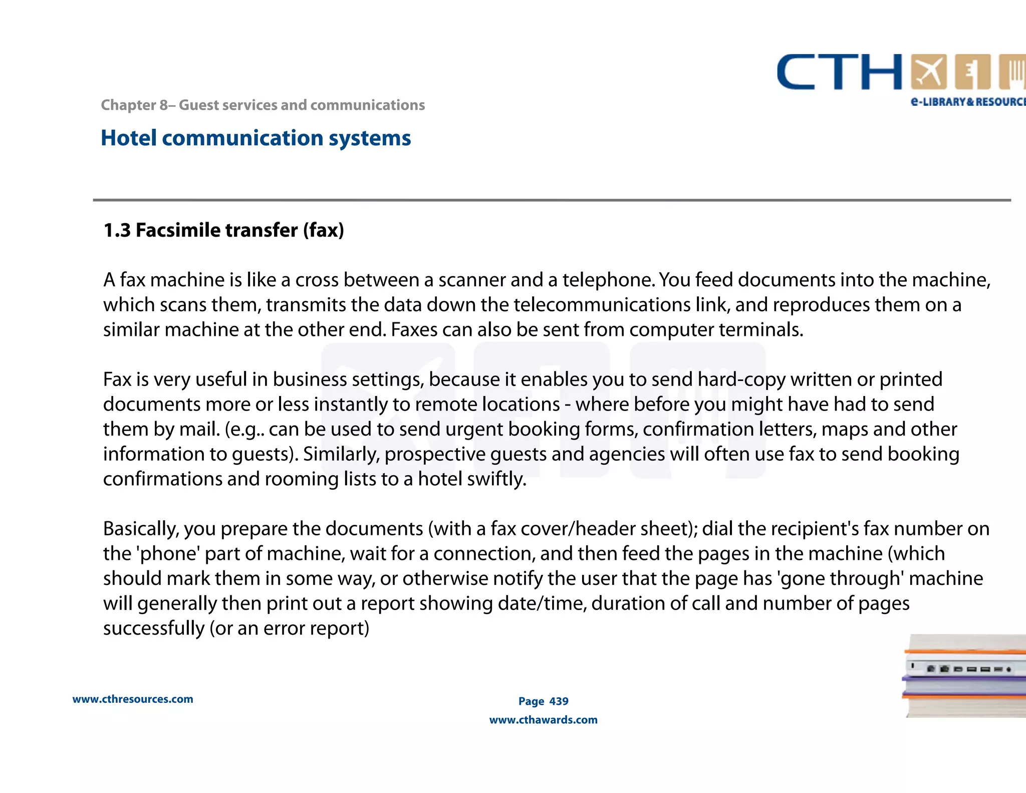 Chapter 8– Guest services and communications 
www.cthresources.com 
Page 439 
www.cthawards.com 
Hotel communication systems 
1.3 Facsimile transfer (fax) 
A fax machine is like a cross between a scanner and a telephone. You feed documents into the machine, 
which scans them, transmits the data down the telecommunications link, and reproduces them on a 
similar machine at the other end. Faxes can also be sent from computer terminals. 
Fax is very useful in business settings, because it enables you to send hard-copy written or printed 
documents more or less instantly to remote locations - where before you might have had to send 
them by mail. (e.g.. can be used to send urgent booking forms, confirmation letters, maps and other 
information to guests). Similarly, prospective guests and agencies will often use fax to send booking 
confirmations and rooming lists to a hotel swiftly. 
Basically, you prepare the documents (with a fax cover/header sheet); dial the recipient's fax number on 
the 'phone' part of machine, wait for a connection, and then feed the pages in the machine (which 
should mark them in some way, or otherwise notify the user that the page has 'gone through' machine 
will generally then print out a report showing date/time, duration of call and number of pages 
successfully (or an error report) 
 