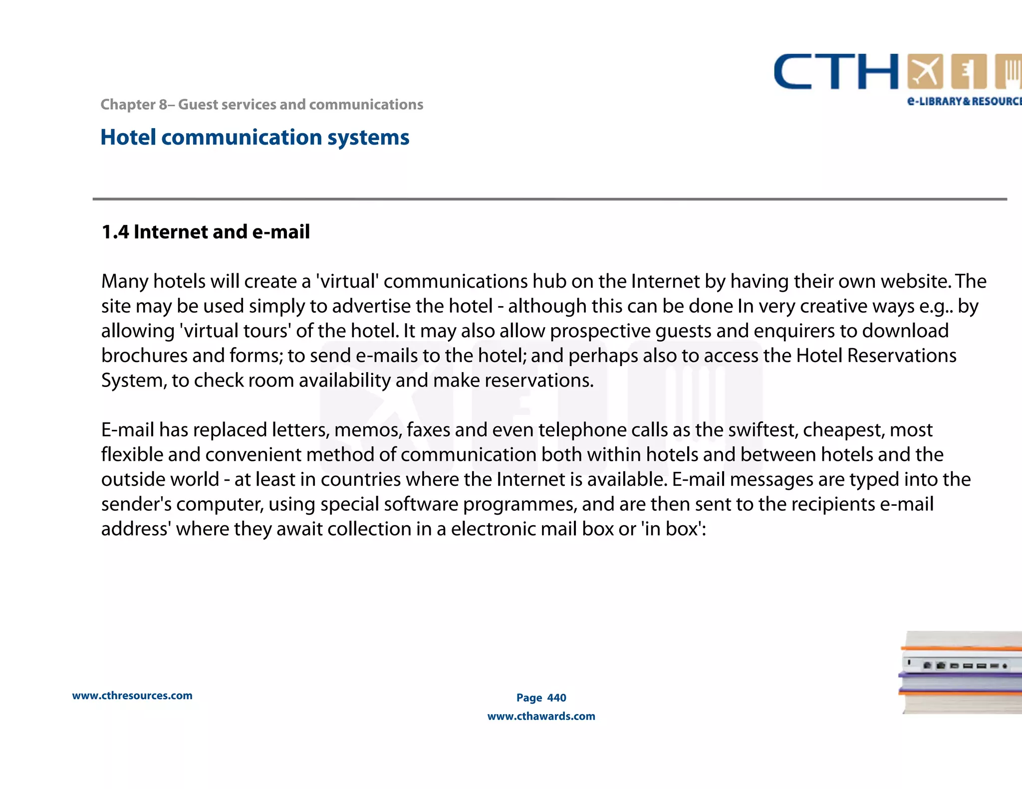 Chapter 8– Guest services and communications 
www.cthresources.com 
Page 440 
www.cthawards.com 
Hotel communication systems 
1.4 Internet and e-mail 
Many hotels will create a 'virtual' communications hub on the Internet by having their own website. The 
site may be used simply to advertise the hotel - although this can be done In very creative ways e.g.. by 
allowing 'virtual tours' of the hotel. It may also allow prospective guests and enquirers to download 
brochures and forms; to send e-mails to the hotel; and perhaps also to access the Hotel Reservations 
System, to check room availability and make reservations. 
E-mail has replaced letters, memos, faxes and even telephone calls as the swiftest, cheapest, most 
flexible and convenient method of communication both within hotels and between hotels and the 
outside world - at least in countries where the Internet is available. E-mail messages are typed into the 
sender's computer, using special software programmes, and are then sent to the recipients e-mail 
address' where they await collection in a electronic mail box or 'in box': 
 