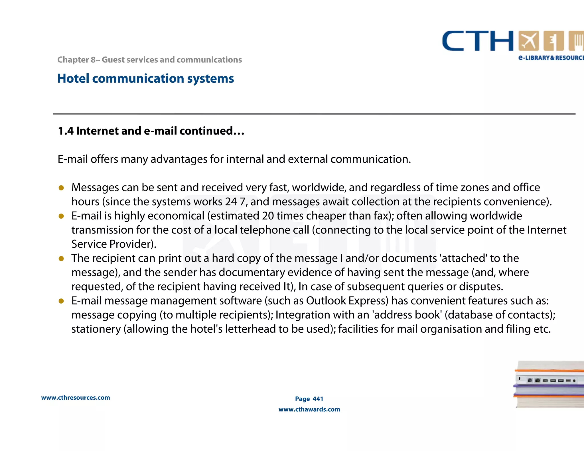 Chapter 8– Guest services and communications 
www.cthresources.com 
Page 441 
www.cthawards.com 
Hotel communication systems 
1.4 Internet and e-mail continued… 
E-mail offers many advantages for internal and external communication. 
● Messages can be sent and received very fast, worldwide, and regardless of time zones and office 
hours (since the systems works 24 7, and messages await collection at the recipients convenience). 
● E-mail is highly economical (estimated 20 times cheaper than fax); often allowing worldwide 
transmission for the cost of a local telephone call (connecting to the local service point of the Internet 
Service Provider). 
● The recipient can print out a hard copy of the message I and/or documents 'attached' to the 
message), and the sender has documentary evidence of having sent the message (and, where 
requested, of the recipient having received It), In case of subsequent queries or disputes. 
● E-mail message management software (such as Outlook Express) has convenient features such as: 
message copying (to multiple recipients); Integration with an 'address book' (database of contacts); 
stationery (allowing the hotel's letterhead to be used); facilities for mail organisation and filing etc. 
 