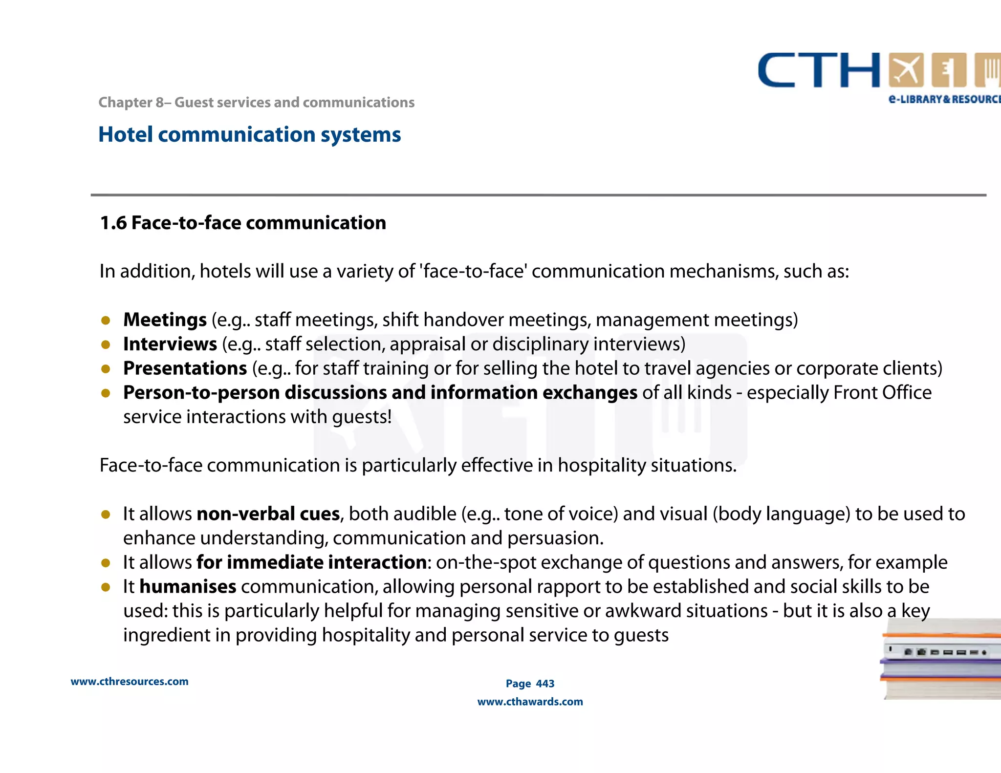 Chapter 8– Guest services and communications 
www.cthresources.com 
Page 443 
www.cthawards.com 
Hotel communication systems 
1.6 Face-to-face communication 
In addition, hotels will use a variety of 'face-to-face' communication mechanisms, such as: 
● Meetings (e.g.. staff meetings, shift handover meetings, management meetings) 
● Interviews (e.g.. staff selection, appraisal or disciplinary interviews) 
● Presentations (e.g.. for staff training or for selling the hotel to travel agencies or corporate clients) 
● Person-to-person discussions and information exchanges of all kinds - especially Front Office 
service interactions with guests! 
Face-to-face communication is particularly effective in hospitality situations. 
● It allows non-verbal cues, both audible (e.g.. tone of voice) and visual (body language) to be used to 
enhance understanding, communication and persuasion. 
● It allows for immediate interaction: on-the-spot exchange of questions and answers, for example 
● It humanises communication, allowing personal rapport to be established and social skills to be 
used: this is particularly helpful for managing sensitive or awkward situations - but it is also a key 
ingredient in providing hospitality and personal service to guests 
 