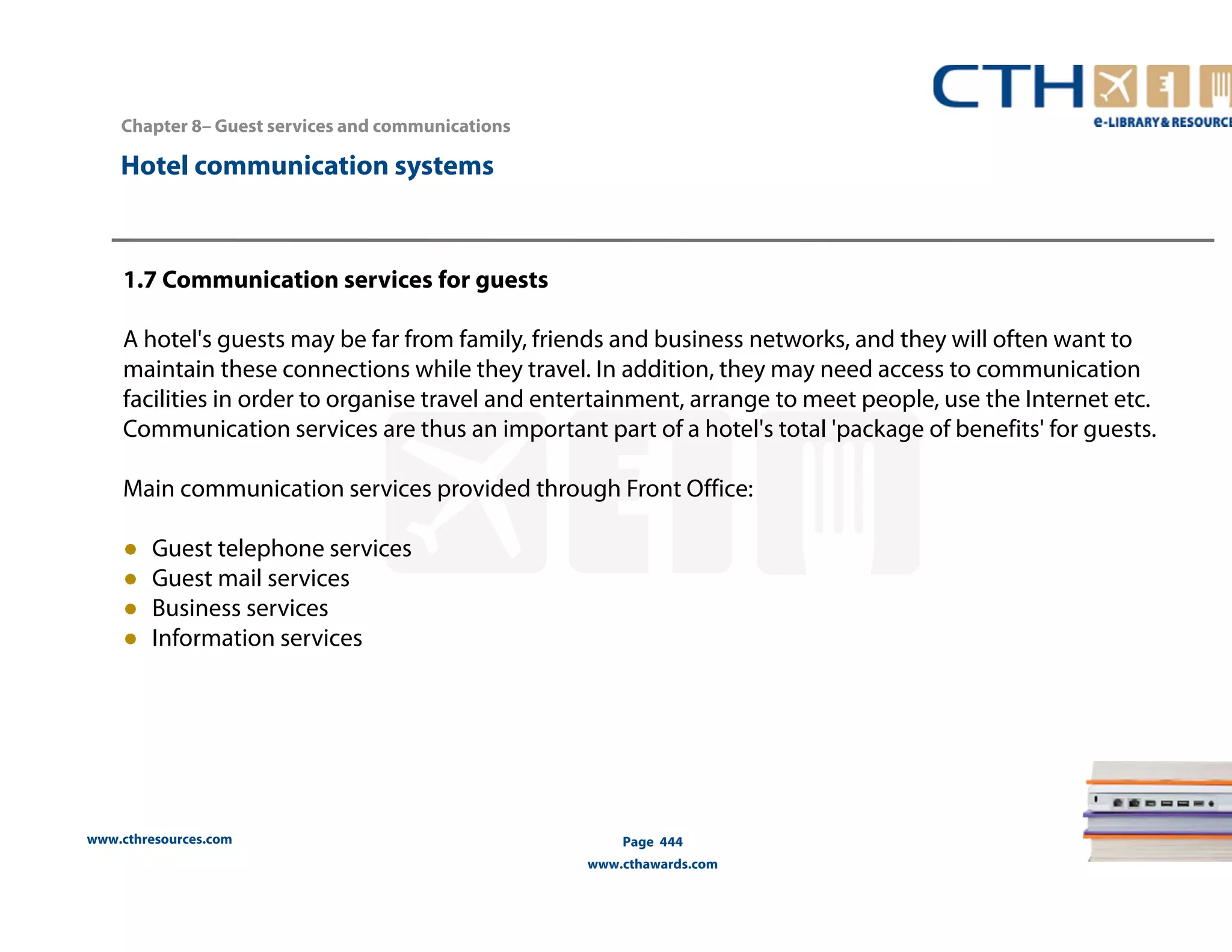 Chapter 8– Guest services and communications 
www.cthresources.com 
Page 444 
www.cthawards.com 
Hotel communication systems 
1.7 Communication services for guests 
A hotel's guests may be far from family, friends and business networks, and they will often want to 
maintain these connections while they travel. In addition, they may need access to communication 
facilities in order to organise travel and entertainment, arrange to meet people, use the Internet etc. 
Communication services are thus an important part of a hotel's total 'package of benefits' for guests. 
Main communication services provided through Front Office: 
● Guest telephone services 
● Guest mail services 
● Business services 
● Information services 
 