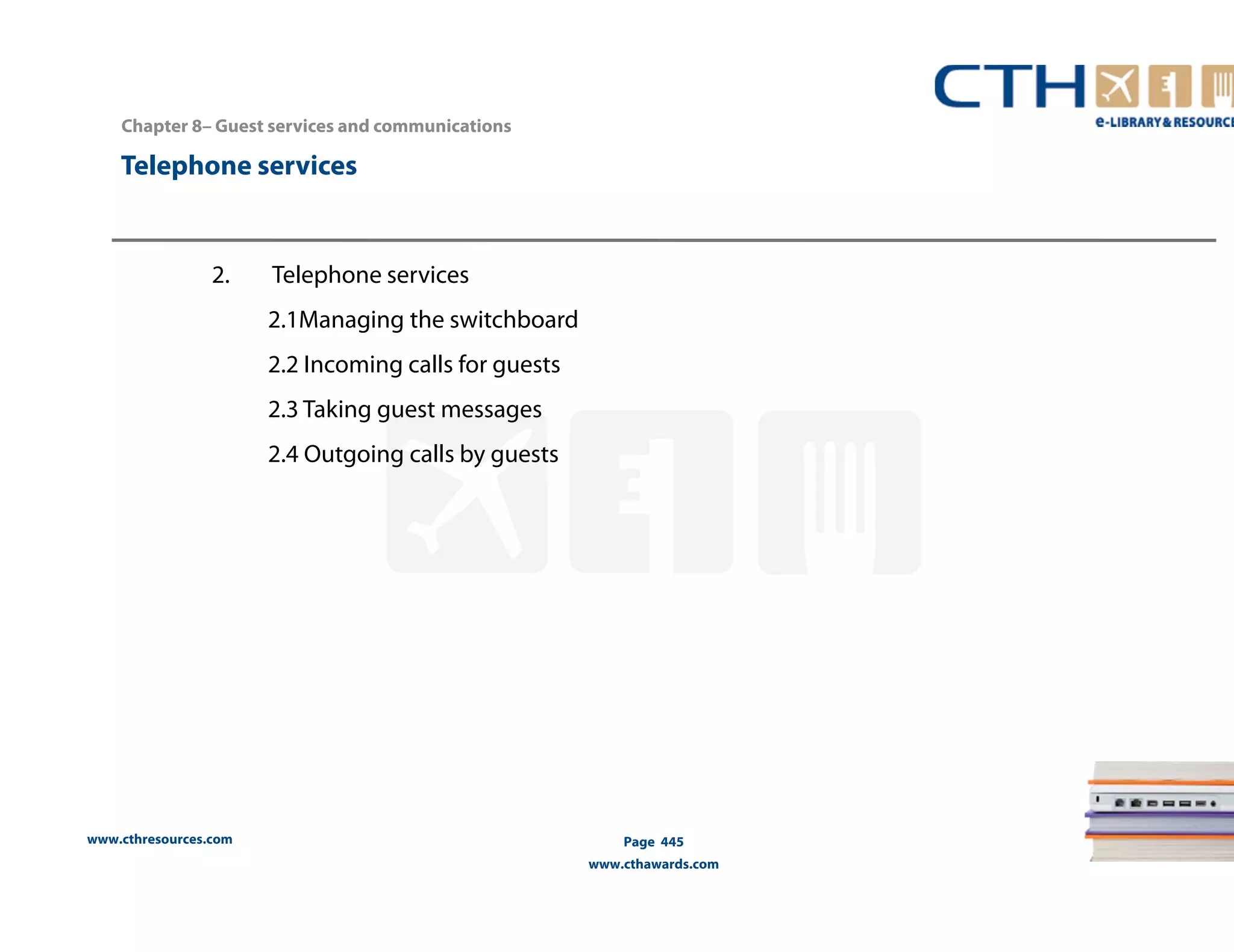 Chapter 8– Guest services and communications 
Telephone services 
www.cthresources.com 
Page 445 
www.cthawards.com 
2. Telephone services 
2.1Managing the switchboard 
2.2 Incoming calls for guests 
2.3 Taking guest messages 
2.4 Outgoing calls by guests 
 