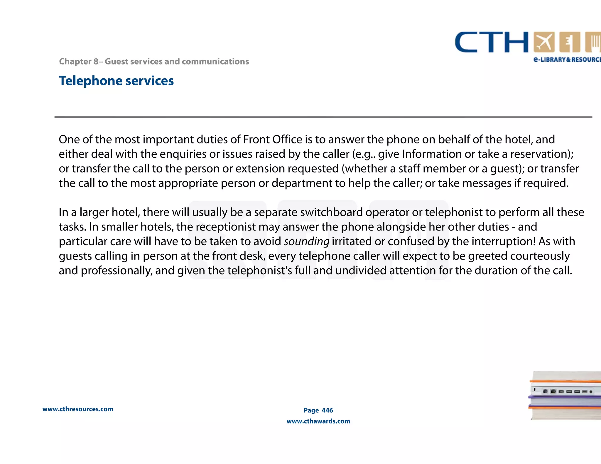 www.cthresources.com 
Page 446 
www.cthawards.com 
Chapter 8– Guest services and communications 
Telephone services 
One of the most important duties of Front Office is to answer the phone on behalf of the hotel, and 
either deal with the enquiries or issues raised by the caller (e.g.. give Information or take a reservation); 
or transfer the call to the person or extension requested (whether a staff member or a guest); or transfer 
the call to the most appropriate person or department to help the caller; or take messages if required. 
In a larger hotel, there will usually be a separate switchboard operator or telephonist to perform all these 
tasks. In smaller hotels, the receptionist may answer the phone alongside her other duties - and 
particular care will have to be taken to avoid sounding irritated or confused by the interruption! As with 
guests calling in person at the front desk, every telephone caller will expect to be greeted courteously 
and professionally, and given the telephonist's full and undivided attention for the duration of the call. 
 