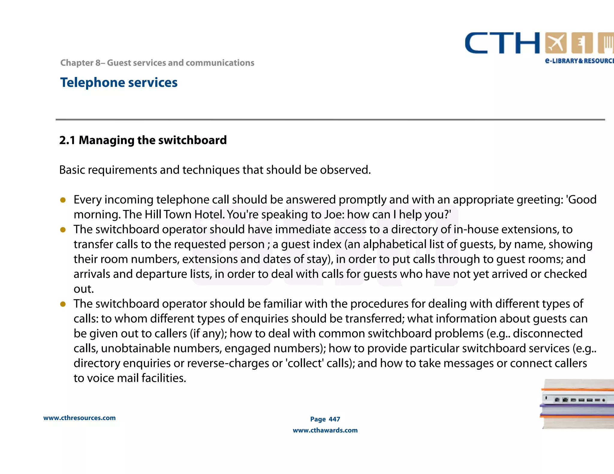 www.cthresources.com 
Page 447 
www.cthawards.com 
Chapter 8– Guest services and communications 
Telephone services 
2.1 Managing the switchboard 
Basic requirements and techniques that should be observed. 
● Every incoming telephone call should be answered promptly and with an appropriate greeting: 'Good 
morning. The Hill Town Hotel. You're speaking to Joe: how can I help you?' 
● The switchboard operator should have immediate access to a directory of in-house extensions, to 
transfer calls to the requested person ; a guest index (an alphabetical list of guests, by name, showing 
their room numbers, extensions and dates of stay), in order to put calls through to guest rooms; and 
arrivals and departure lists, in order to deal with calls for guests who have not yet arrived or checked 
out. 
● The switchboard operator should be familiar with the procedures for dealing with different types of 
calls: to whom different types of enquiries should be transferred; what information about guests can 
be given out to callers (if any); how to deal with common switchboard problems (e.g.. disconnected 
calls, unobtainable numbers, engaged numbers); how to provide particular switchboard services (e.g.. 
directory enquiries or reverse-charges or 'collect' calls); and how to take messages or connect callers 
to voice mail facilities. 
 