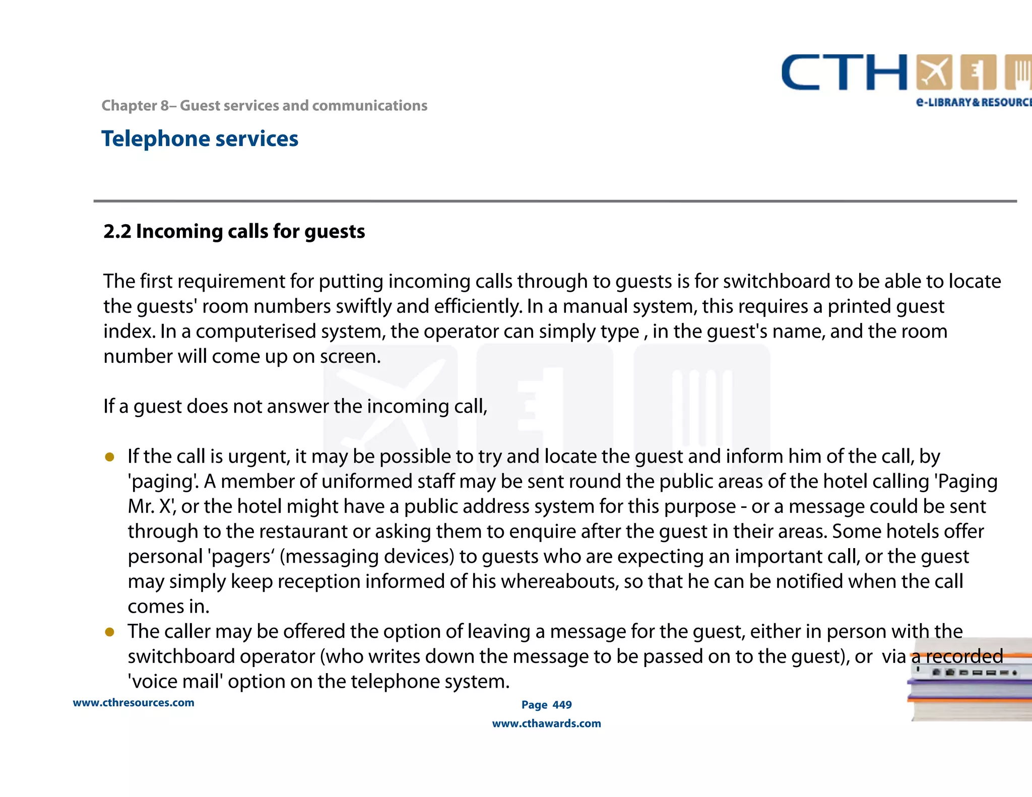 Chapter 8– Guest services and communications 
2.2 Incoming calls for guests 
The first requirement for putting incoming calls through to guests is for switchboard to be able to locate 
the guests' room numbers swiftly and efficiently. In a manual system, this requires a printed guest 
index. In a computerised system, the operator can simply type , in the guest's name, and the room 
number will come up on screen. 
If a guest does not answer the incoming call, 
● If the call is urgent, it may be possible to try and locate the guest and inform him of the call, by 
'paging'. A member of uniformed staff may be sent round the public areas of the hotel calling 'Paging 
Mr. X', or the hotel might have a public address system for this purpose - or a message could be sent 
through to the restaurant or asking them to enquire after the guest in their areas. Some hotels offer 
personal 'pagers‘ (messaging devices) to guests who are expecting an important call, or the guest 
may simply keep reception informed of his whereabouts, so that he can be notified when the call 
comes in. 
● The caller may be offered the option of leaving a message for the guest, either in person with the 
switchboard operator (who writes down the message to be passed on to the guest), or via a recorded 
'voice mail' option on the telephone system. 
www.cthresources.com 
Page 449 
www.cthawards.com 
Telephone services 
 