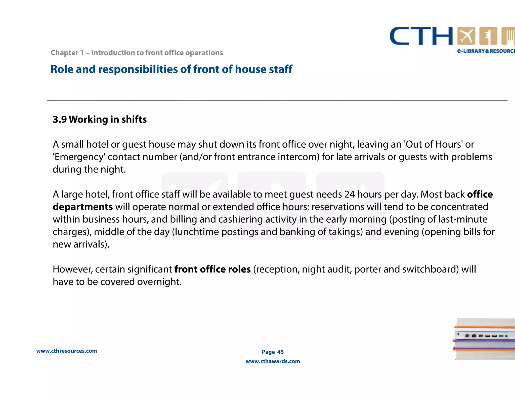 Chapter 1 – Introduction to front office operations 
Role and responsibilities of front of house staff 
3.9 Working in shifts 
A small hotel or guest house may shut down its front office over night, leaving an 'Out of Hours' or 
'Emergency' contact number (and/or front entrance intercom) for late arrivals or guests with problems 
during the night. 
A large hotel, front office staff will be available to meet guest needs 24 hours per day. Most back office 
departments will operate normal or extended office hours: reservations will tend to be concentrated 
within business hours, and billing and cashiering activity in the early morning (posting of last-minute 
charges), middle of the day (lunchtime postings and banking of takings) and evening (opening bills for 
new arrivals). 
However, certain significant front office roles (reception, night audit, porter and switchboard) will 
have to be covered overnight. 
www.cthresources.com 
Page 45 
www.cthawards.com 
 