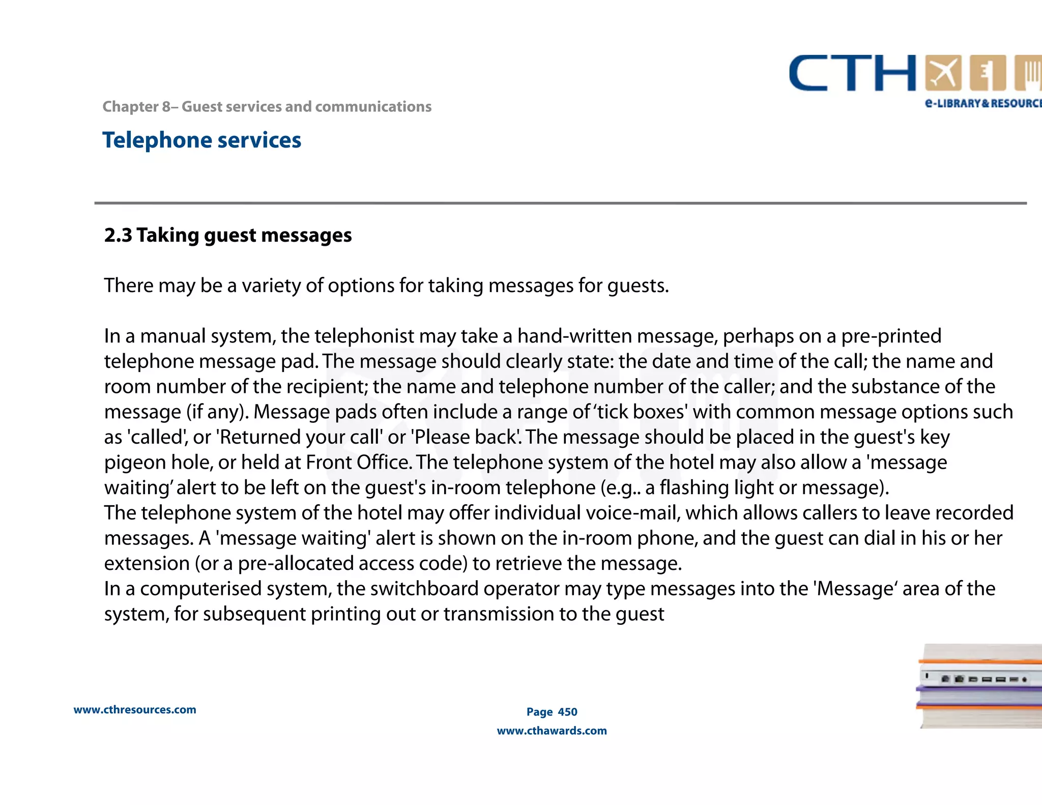Chapter 8– Guest services and communications 
www.cthresources.com 
Page 450 
www.cthawards.com 
Telephone services 
2.3 Taking guest messages 
There may be a variety of options for taking messages for guests. 
In a manual system, the telephonist may take a hand-written message, perhaps on a pre-printed 
telephone message pad. The message should clearly state: the date and time of the call; the name and 
room number of the recipient; the name and telephone number of the caller; and the substance of the 
message (if any). Message pads often include a range of ‘tick boxes' with common message options such 
as 'called', or 'Returned your call' or 'Please back'. The message should be placed in the guest's key 
pigeon hole, or held at Front Office. The telephone system of the hotel may also allow a 'message 
waiting’ alert to be left on the guest's in-room telephone (e.g.. a flashing light or message). 
The telephone system of the hotel may offer individual voice-mail, which allows callers to leave recorded 
messages. A 'message waiting' alert is shown on the in-room phone, and the guest can dial in his or her 
extension (or a pre-allocated access code) to retrieve the message. 
In a computerised system, the switchboard operator may type messages into the 'Message‘ area of the 
system, for subsequent printing out or transmission to the guest 
 