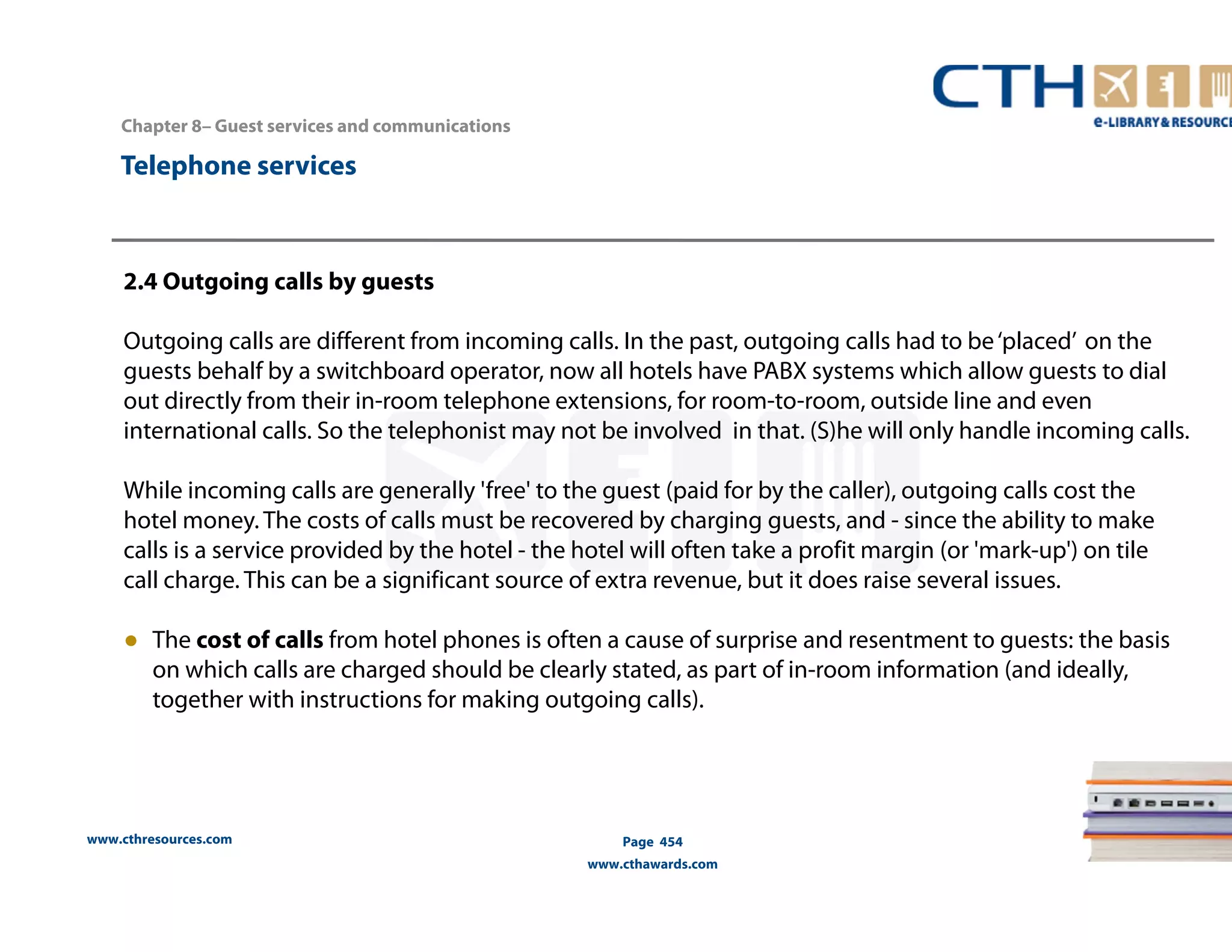 Chapter 8– Guest services and communications 
www.cthresources.com 
Page 454 
www.cthawards.com 
Telephone services 
2.4 Outgoing calls by guests 
Outgoing calls are different from incoming calls. In the past, outgoing calls had to be ‘placed’ on the 
guests behalf by a switchboard operator, now all hotels have PABX systems which allow guests to dial 
out directly from their in-room telephone extensions, for room-to-room, outside line and even 
international calls. So the telephonistmay not be involved in that. (S)he will only handle incoming calls. 
While incoming calls are generally 'free' to the guest (paid for by the caller), outgoing calls cost the 
hotel money. The costs of calls must be recovered by charging guests, and - since the ability to make 
calls is a service provided by the hotel - the hotel will often take a profit margin (or 'mark-up') on tile 
call charge. This can be a significant source of extra revenue, but it does raise several issues. 
● The cost of calls from hotel phones is often a cause of surprise and resentment to guests: the basis 
on which calls are charged should be clearly stated, as part of in-room information (and ideally, 
together with instructions for making outgoing calls). 
 