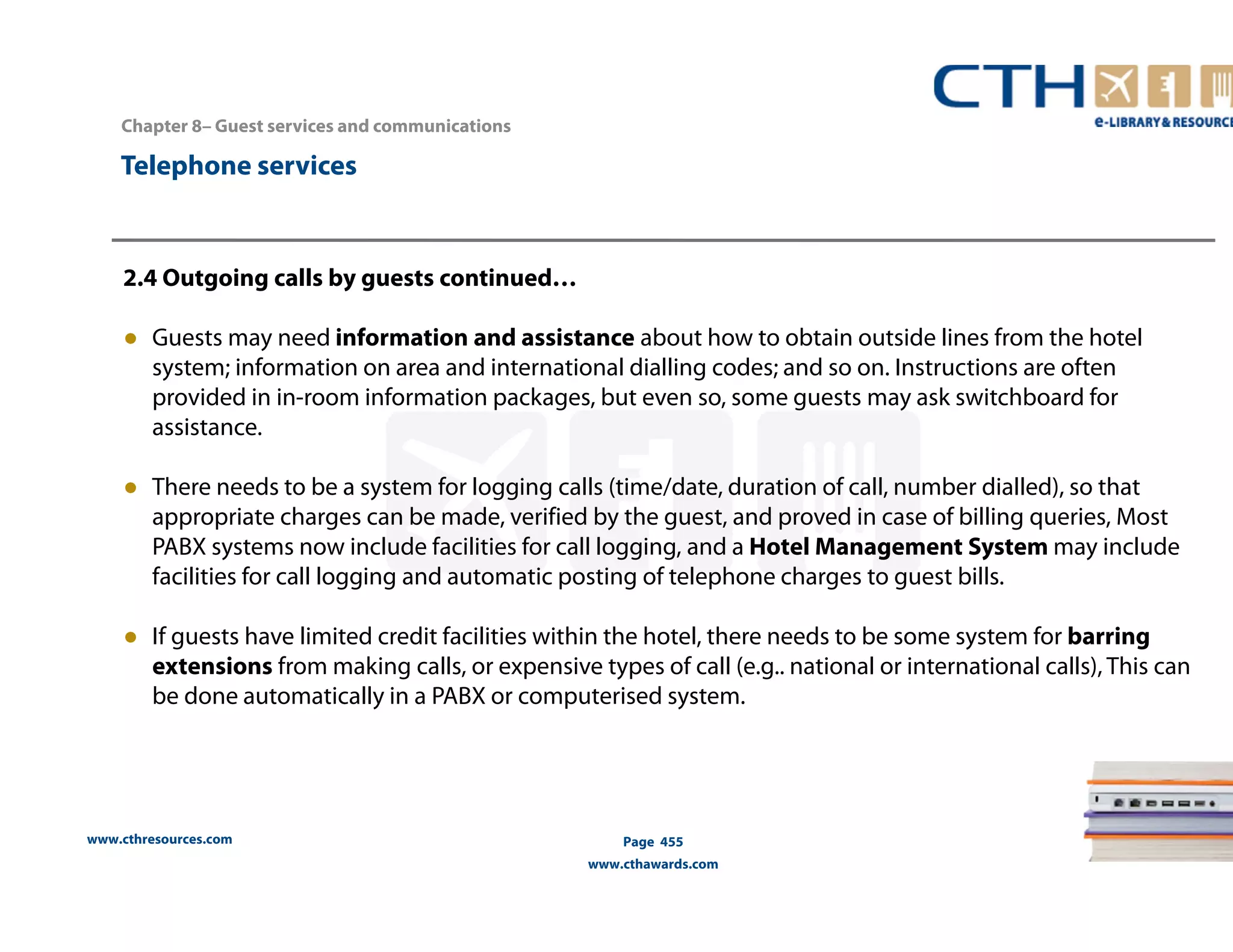 Chapter 8– Guest services and communications 
www.cthresources.com 
Page 455 
www.cthawards.com 
Telephone services 
2.4 Outgoing calls by guests continued… 
● Guests may need information and assistance about how to obtain outside lines from the hotel 
system; information on area and international dialling codes; and so on. Instructions are often 
provided in in-room information packages, but even so, some guests may ask switchboard for 
assistance. 
● There needs to be a system for logging calls (time/date, duration of call, number dialled), so that 
appropriate charges can be made, verified by the guest, and proved in case of billing queries, Most 
PABX systems now include facilities for call logging, and a Hotel Management System may include 
facilities for call logging and automatic posting of telephone charges to guest bills. 
● If guests have limited credit facilities within the hotel, there needs to be some system for barring 
extensions from making calls, or expensive types of call (e.g.. national or international calls), This can 
be done automatically in a PABX or computerised system. 
 