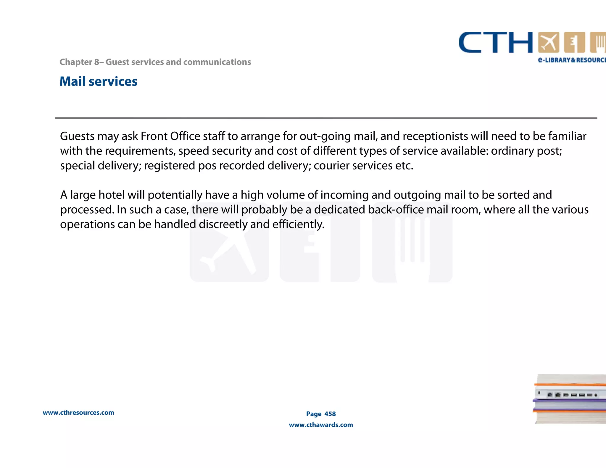 www.cthresources.com 
Page 458 
www.cthawards.com 
Chapter 8– Guest services and communications 
Mail services 
Guests may ask Front Office staff to arrange for out-going mail, and receptionists will need to be familiar 
with the requirements, speed security and cost of different types of service available: ordinary post; 
special delivery; registered pos recorded delivery; courier services etc. 
A large hotel will potentially have a high volume of incoming and outgoing mail to be sorted and 
processed. In such a case, there will probably be a dedicated back-office mail room, where all the various 
operations can be handled discreetly and efficiently. 
 