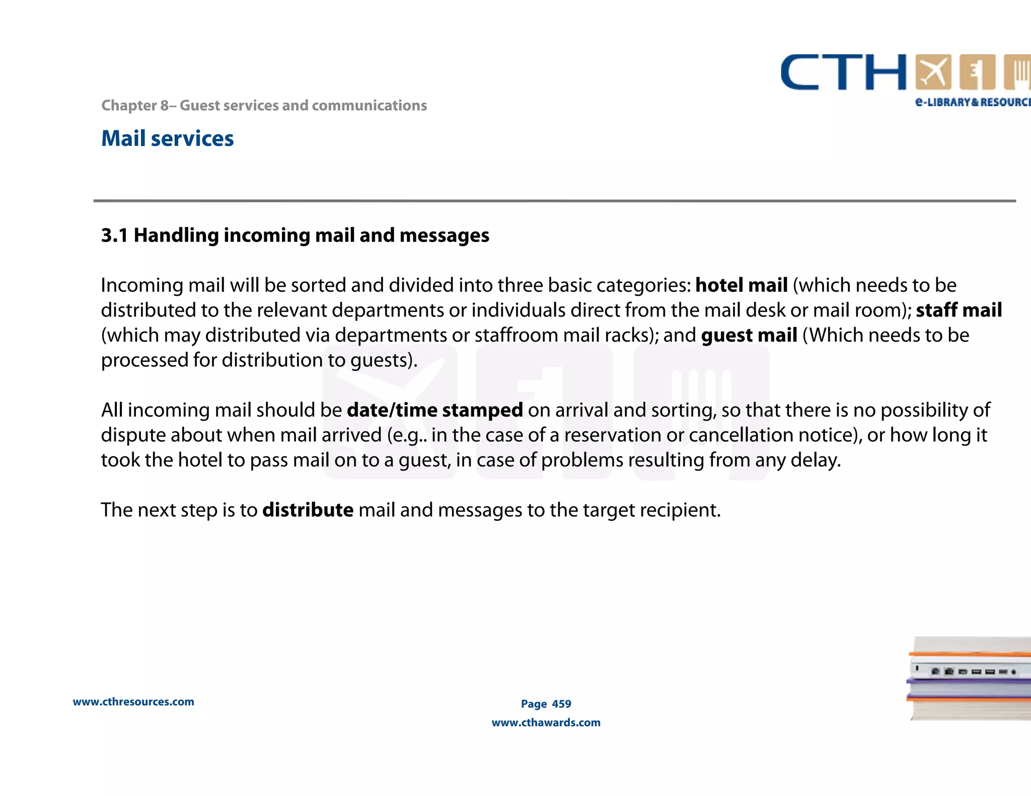 www.cthresources.com 
Page 459 
www.cthawards.com 
Chapter 8– Guest services and communications 
Mail services 
3.1 Handling incoming mail and messages 
Incoming mail will be sorted and divided into three basic categories: hotel mail (which needs to be 
distributed to the relevant departments or individuals direct from the mail desk or mail room); staff mail 
(which may distributed via departments or staffroom mail racks); and guest mail (Which needs to be 
processed for distribution to guests). 
All incoming mail should be date/time stamped on arrival and sorting, so that there is no possibility of 
dispute about when mail arrived (e.g.. in the case of a reservation or cancellation notice), or how long it 
took the hotel to pass mail on to a guest, in case of problems resulting from any delay. 
The next step is to distribute mail and messages to the target recipient. 
 