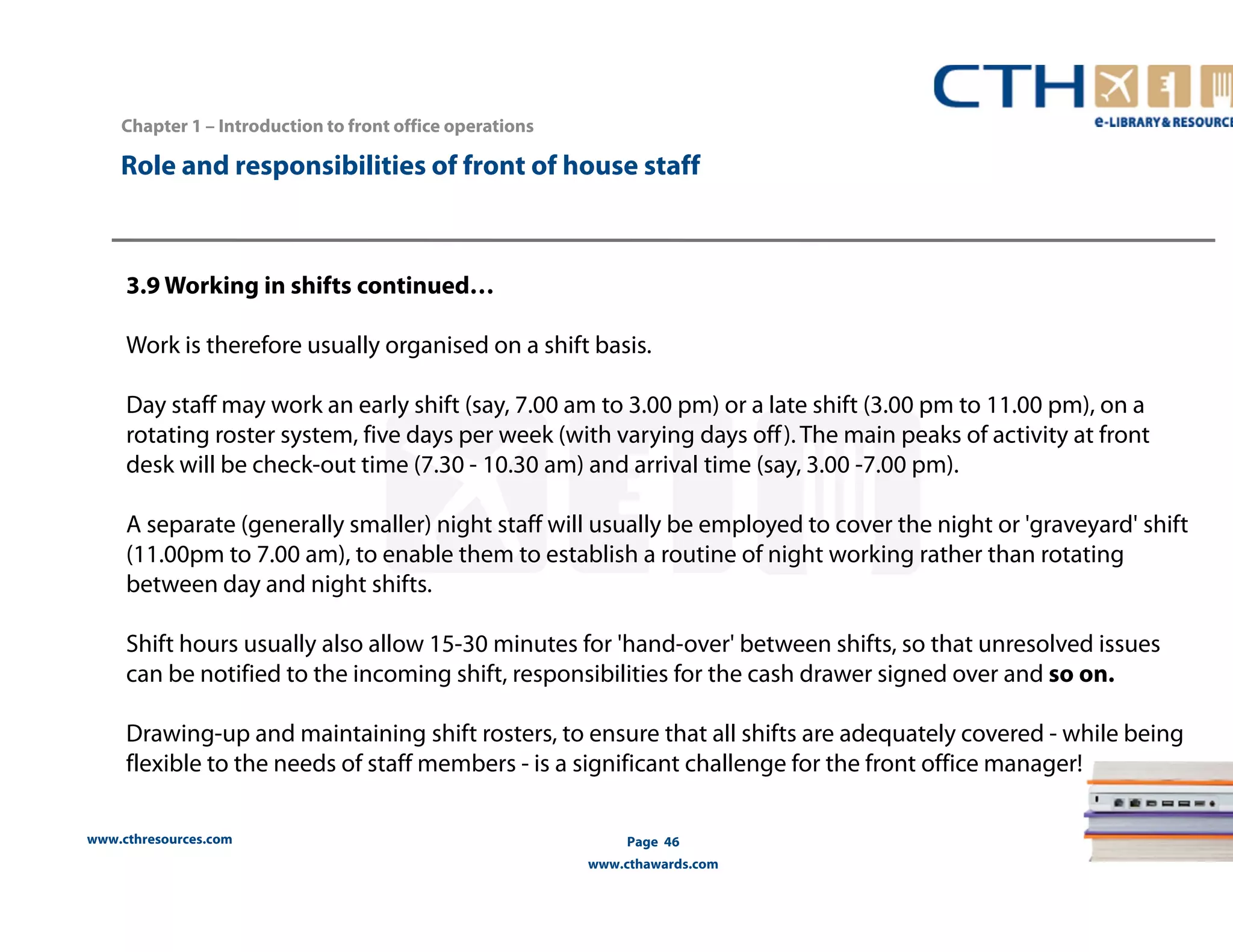 Chapter 1 – Introduction to front office operations 
Role and responsibilities of front of house staff 
3.9 Working in shifts continued… 
Work is therefore usually organised on a shift basis. 
Day staff may work an early shift (say, 7.00 am to 3.00 pm) or a late shift (3.00 pm to 11.00 pm), on a 
rotating roster system, five days per week (with varying days off ). The main peaks of activity at front 
desk will be check-out time (7.30 - 10.30 am) and arrival time (say, 3.00 -7.00 pm). 
A separate (generally smaller) night staff will usually be employed to cover the night or 'graveyard' shift 
(11.00pm to 7.00 am), to enable them to establish a routine of night working rather than rotating 
between day and night shifts. 
Shift hours usually also allow 15-30 minutes for 'hand-over' between shifts, so that unresolved issues 
can be notified to the incoming shift, responsibilities for the cash drawer signed over and so on. 
Drawing-up and maintaining shift rosters, to ensure that all shifts are adequately covered - while being 
flexible to the needs of staff members - is a significant challenge for the front office manager! 
www.cthresources.com 
Page 46 
www.cthawards.com 
 
