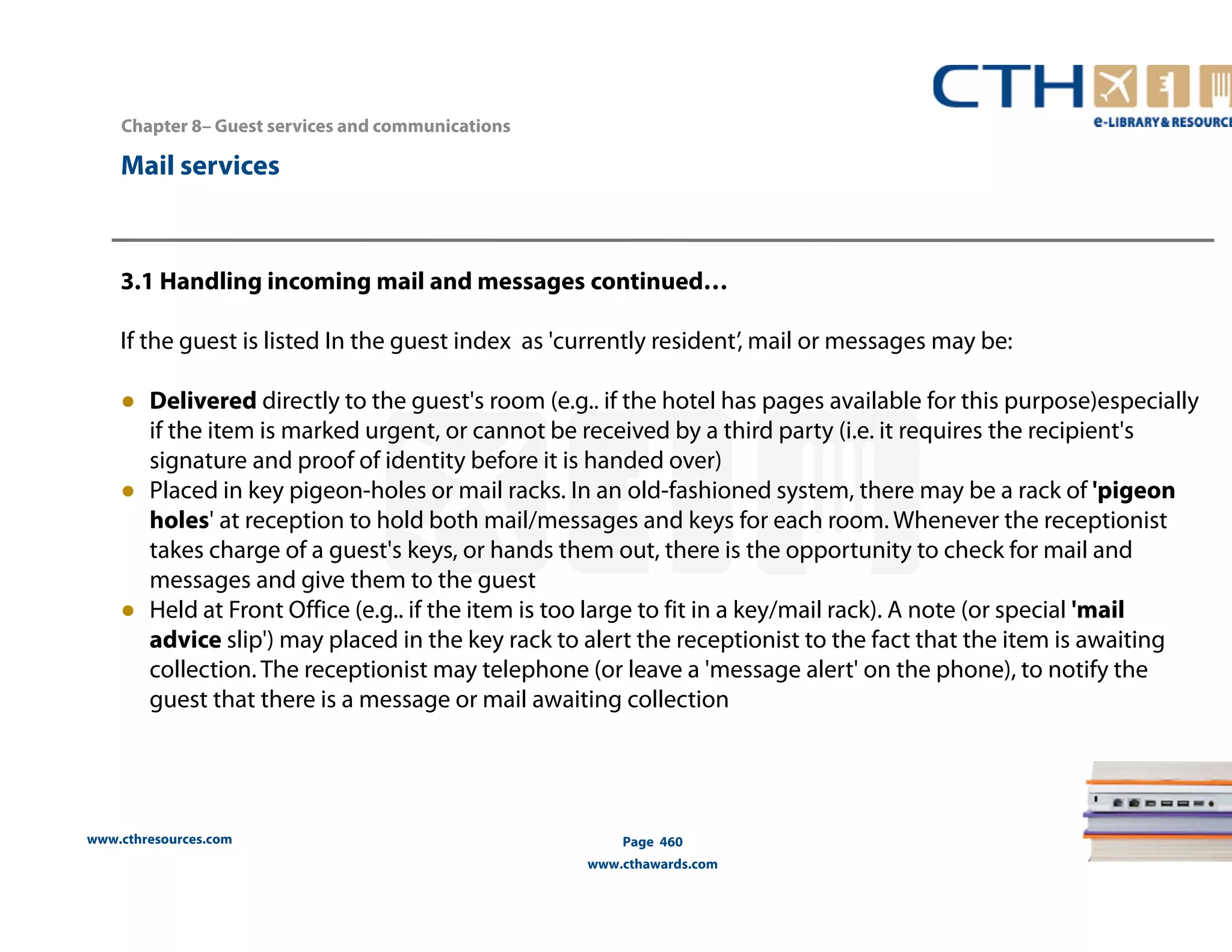 www.cthresources.com 
Page 460 
www.cthawards.com 
Chapter 8– Guest services and communications 
Mail services 
3.1 Handling incoming mail and messages continued… 
If the guest is listed In the guest index as 'currently resident’, mail or messages may be: 
● Delivered directly to the guest's room (e.g.. if the hotel has pages available for this purpose)especially 
if the item is marked urgent, or cannot be received by a third party (i.e. it requires the recipient's 
signature and proof of identity before it is handed over) 
● Placed in key pigeon-holes or mail racks. In an old-fashioned system, there may be a rack of 'pigeon 
holes' at reception to hold both mail/messages and keys for each room. Whenever the receptionist 
takes charge of a guest's keys, or hands them out, there is the opportunity to check for mail and 
messages and give them to the guest 
● Held at Front Office (e.g.. if the item is too large to fit in a key/mail rack). A note (or special 'mail 
advice slip') may placed in the key rack to alert the receptionist to the fact that the item is awaiting 
collection. The receptionist may telephone (or leave a 'message alert' on the phone), to notify the 
guest that there is a message or mail awaiting collection 
 