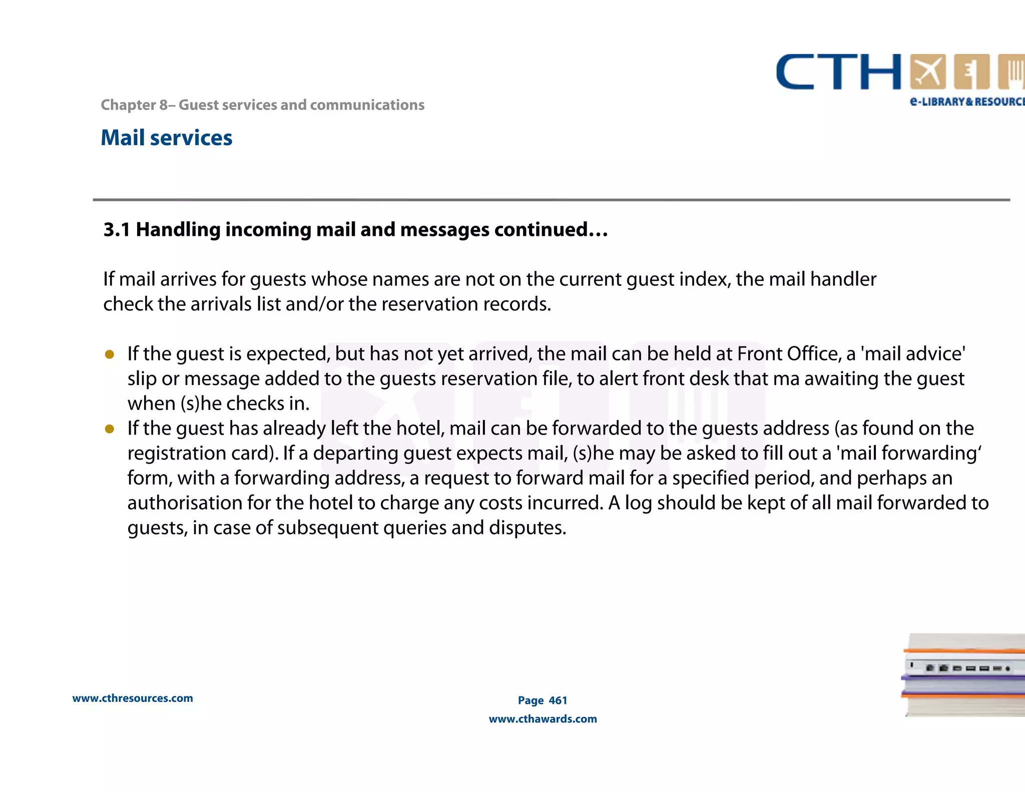 www.cthresources.com 
Page 461 
www.cthawards.com 
Chapter 8– Guest services and communications 
Mail services 
3.1 Handling incoming mail and messages continued… 
If mail arrives for guests whose names are not on the current guest index, the mail handler 
check the arrivals list and/or the reservation records. 
● If the guest is expected, but has not yet arrived, the mail can be held at Front Office, a 'mail advice' 
slip or message added to the guests reservation file, to alert front desk that ma awaiting the guest 
when (s)he checks in. 
● If the guest has already left the hotel, mail can be forwarded to the guests address (as found on the 
registration card). If a departing guest expects mail, (s)he may be asked to fill out a 'mail forwarding‘ 
form, with a forwarding address, a request to forward mail for a specified period, and perhaps an 
authorisation for the hotel to charge any costs incurred. A log should be kept of all mail forwarded to 
guests, in case of subsequent queries and disputes. 
 