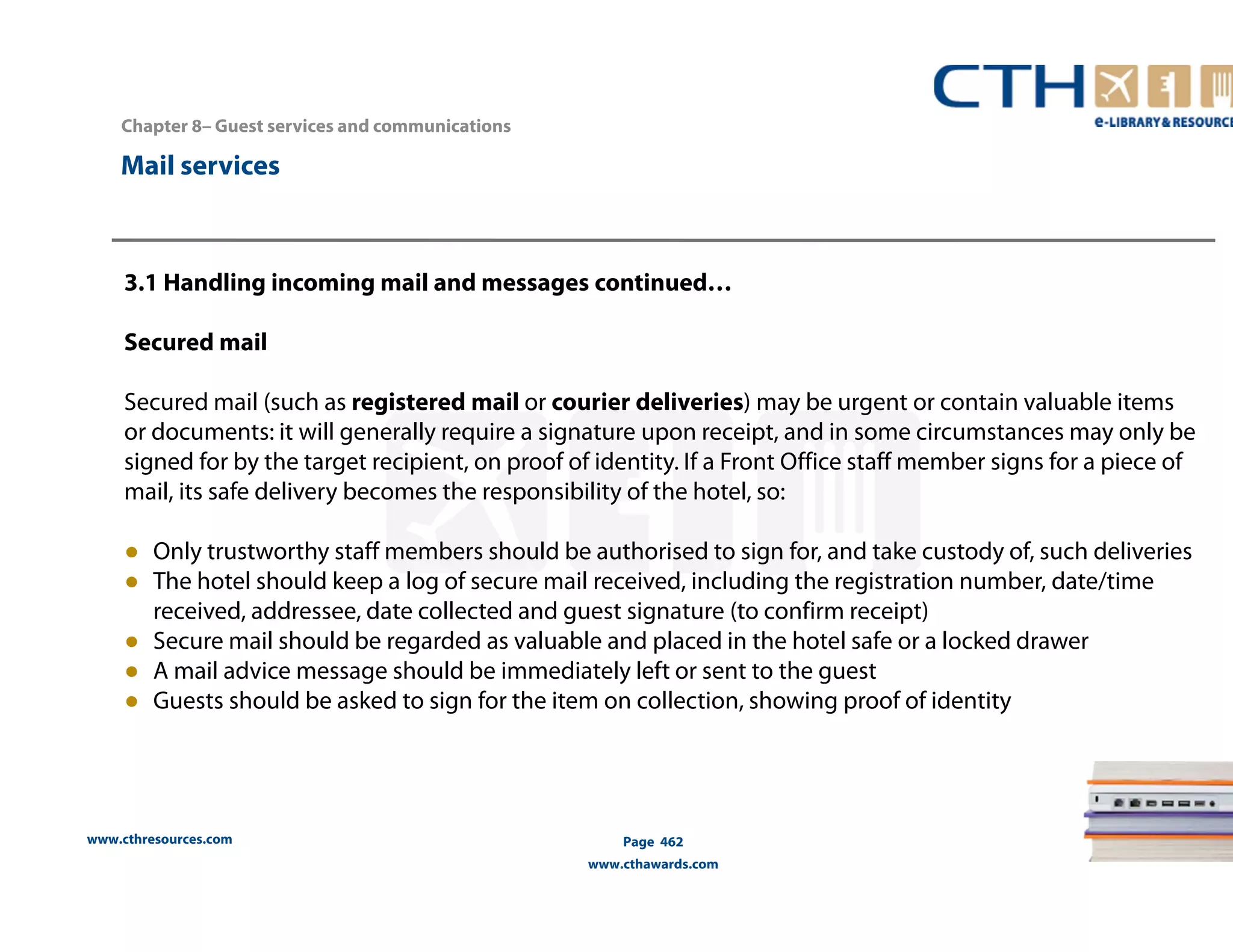 www.cthresources.com 
Page 462 
www.cthawards.com 
Chapter 8– Guest services and communications 
Mail services 
3.1 Handling incoming mail and messages continued… 
Secured mail 
Secured mail (such as registered mail or courier deliveries) may be urgent or contain valuable items 
or documents: it will generally require a signature upon receipt, and in some circumstances may only be 
signed for by the target recipient, on proof of identity. If a Front Office staff member signs for a piece of 
mail, its safe delivery becomes the responsibility of the hotel, so: 
● Only trustworthy staff members should be authorised to sign for, and take custody of, such deliveries 
● The hotel should keep a log of secure mail received, including the registration number, date/time 
received, addressee, date collected and guest signature (to confirm receipt) 
● Secure mail should be regarded as valuable and placed in the hotel safe or a locked drawer 
● A mail advice message should be immediately left or sent to the guest 
● Guests should be asked to sign for the item on collection, showing proof of identity 
 