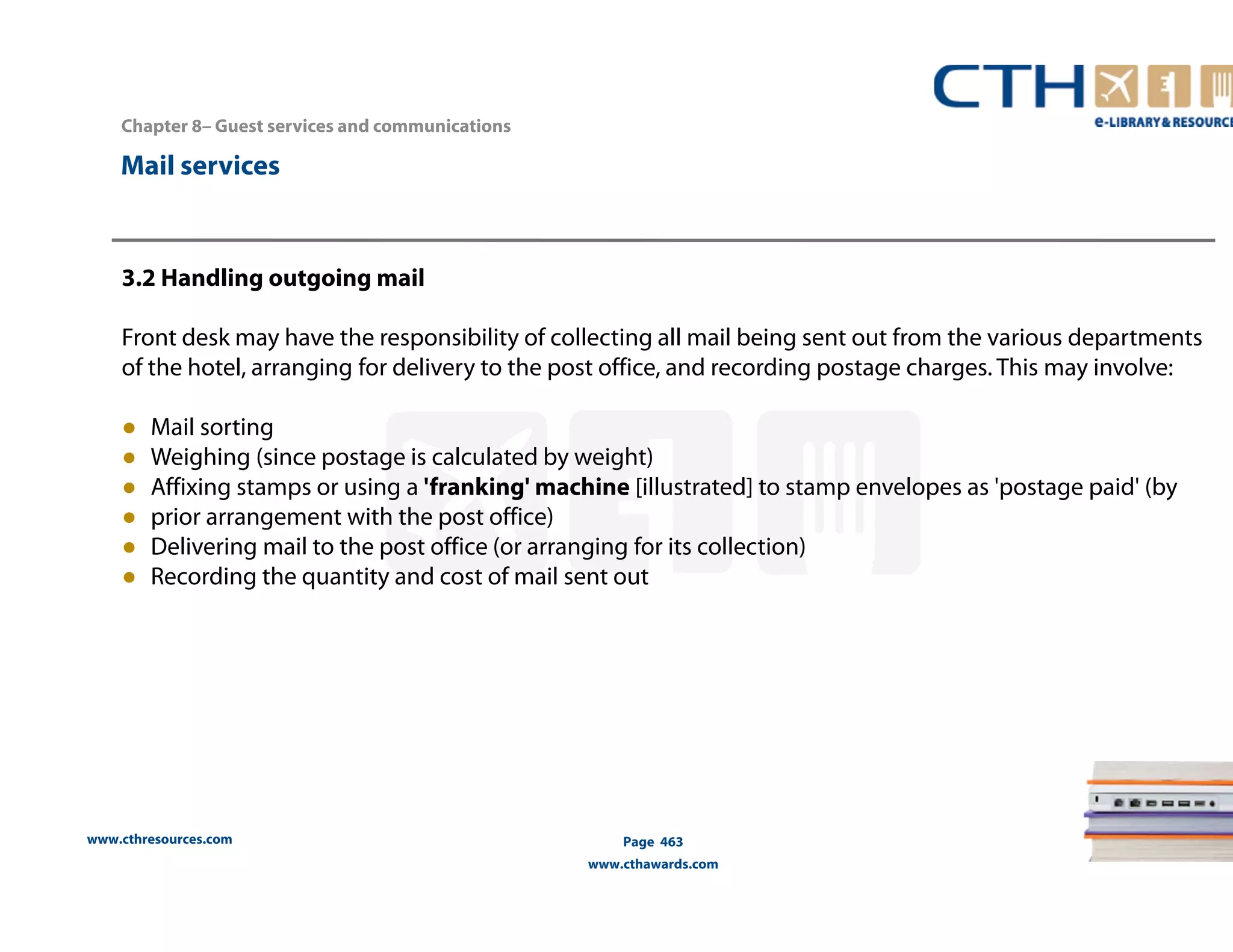 www.cthresources.com 
Page 463 
www.cthawards.com 
Chapter 8– Guest services and communications 
Mail services 
3.2 Handling outgoing mail 
Front desk may have the responsibility of collecting all mail being sent out from the various departments 
of the hotel, arranging for delivery to the post office, and recording postage charges. This may involve: 
● Mail sorting 
● Weighing (since postage is calculated by weight) 
● Affixing stamps or using a 'franking' machine [illustrated] to stamp envelopes as 'postage paid' (by 
● prior arrangement with the post office) 
● Delivering mail to the post office (or arranging for its collection) 
● Recording the quantity and cost of mail sent out 
 