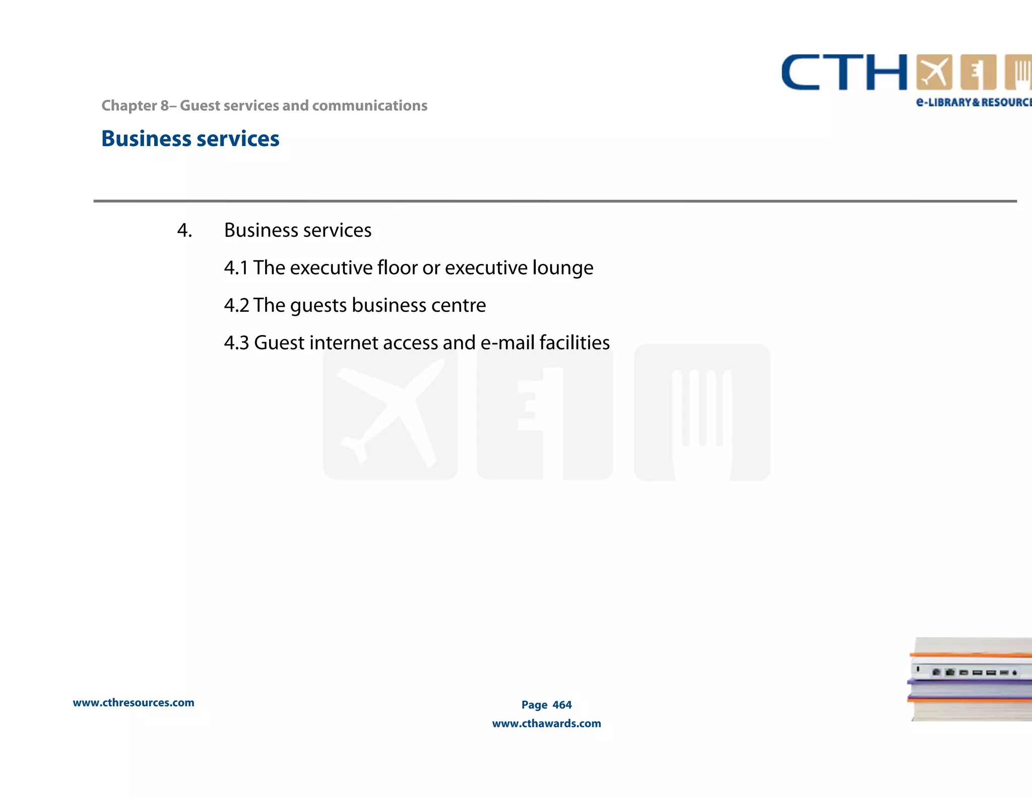 Chapter 8– Guest services and communications 
Business services 
www.cthresources.com 
Page 464 
www.cthawards.com 
4. Business services 
4.1 The executive floor or executive lounge 
4.2 The guests business centre 
4.3 Guest internet access and e-mail facilities 
 