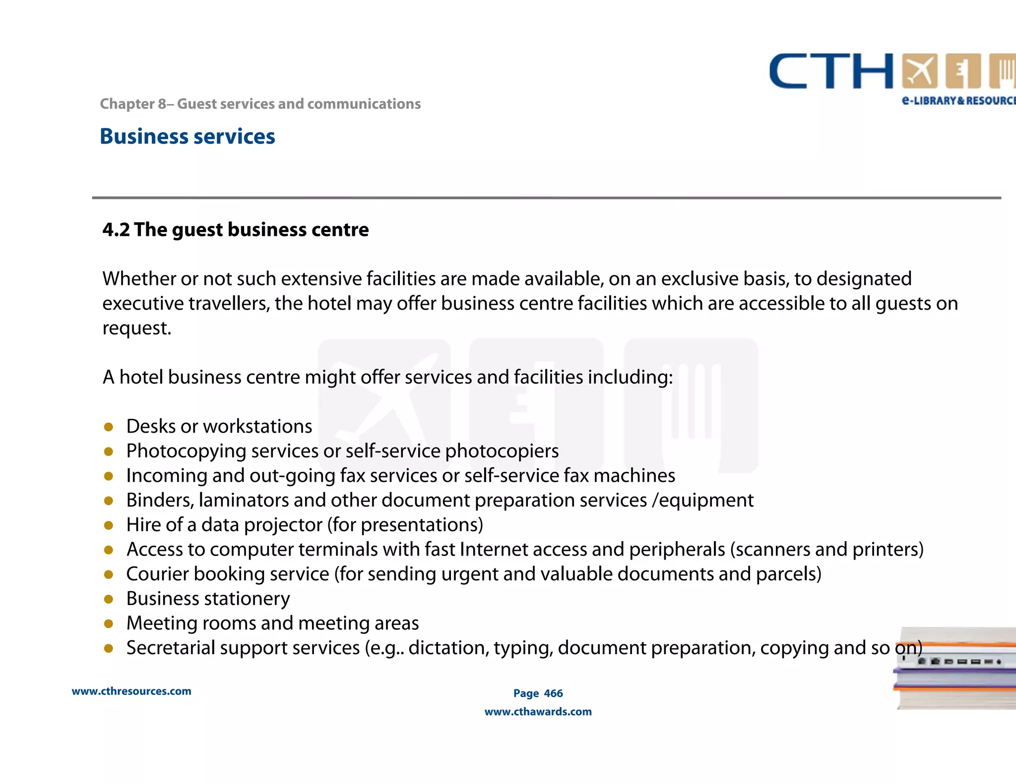 Chapter 8– Guest services and communications 
www.cthresources.com 
Page 466 
www.cthawards.com 
Business services 
4.2 The guest business centre 
Whether or not such extensive facilities are made available, on an exclusive basis, to designated 
executive travellers, the hotel may offer business centre facilities which are accessible to all guests on 
request. 
A hotel business centre might offer services and facilities including: 
● Desks or workstations 
● Photocopying services or self-service photocopiers 
● Incoming and out-going fax services or self-service fax machines 
● Binders, laminators and other document preparation services /equipment 
● Hire of a data projector (for presentations) 
● Access to computer terminals with fast Internet access and peripherals (scanners and printers) 
● Courier booking service (for sending urgent and valuable documents and parcels) 
● Business stationery 
● Meeting rooms and meeting areas 
● Secretarial support services (e.g.. dictation, typing, document preparation, copying and so on) 
 