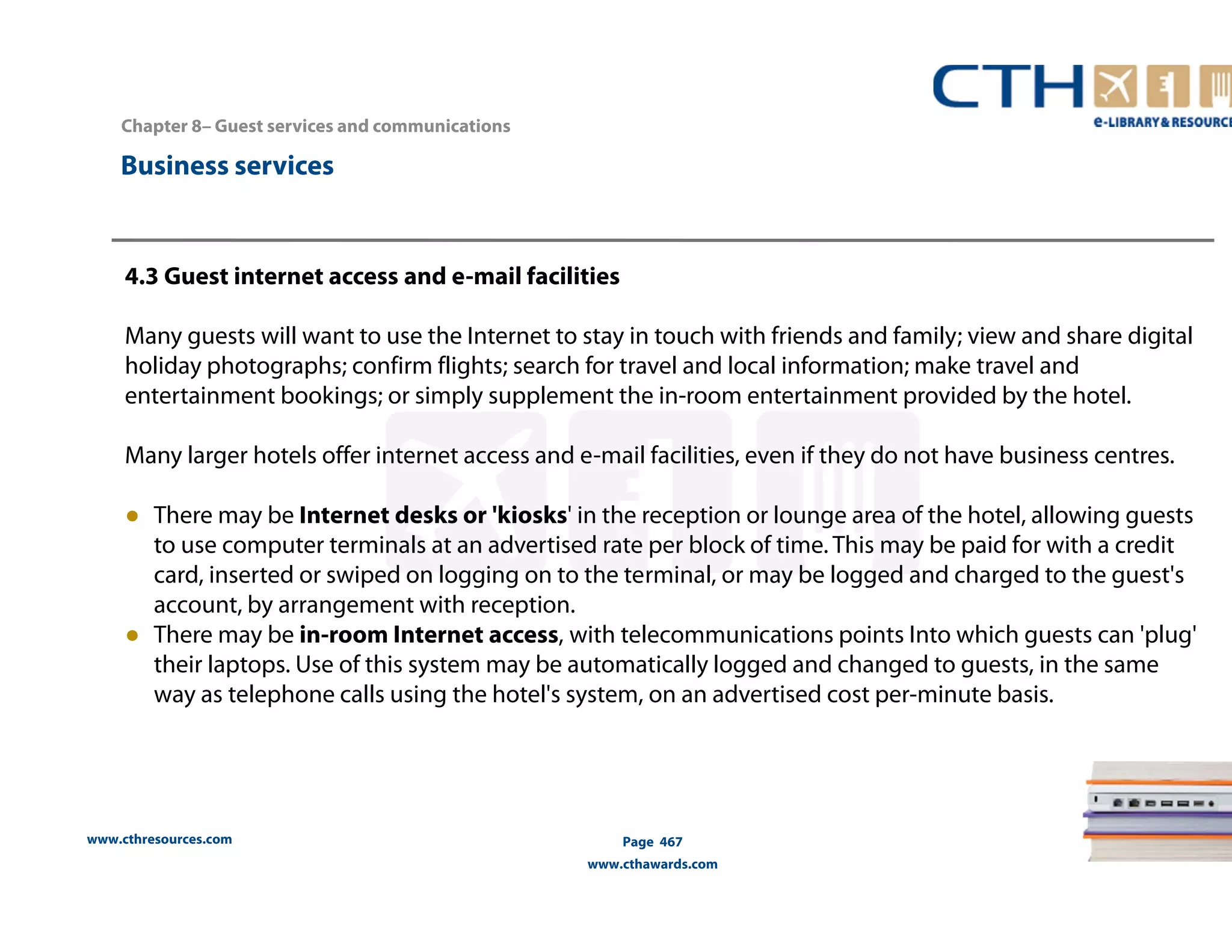 Chapter 8– Guest services and communications 
www.cthresources.com 
Page 467 
www.cthawards.com 
Business services 
4.3 Guest internet access and e-mail facilities 
Many guests will want to use the Internet to stay in touch with friends and family; view and share digital 
holiday photographs; confirm flights; search for travel and local information; make travel and 
entertainment bookings; or simply supplement the in-room entertainment provided by the hotel. 
Many larger hotels offer internet access and e-mail facilities, even if they do not have business centres. 
● There may be Internet desks or 'kiosks' in the reception or lounge area of the hotel, allowing guests 
to use computer terminals at an advertised rate per block of time. This may be paid for with a credit 
card, inserted or swiped on logging on to the terminal, or may be logged and charged to the guest's 
account, by arrangement with reception. 
● There may be in-room Internet access, with telecommunications points Into which guests can 'plug' 
their laptops. Use of this system may be automatically logged and changed to guests, in the same 
way as telephone calls using the hotel's system, on an advertised cost per-minute basis. 
 