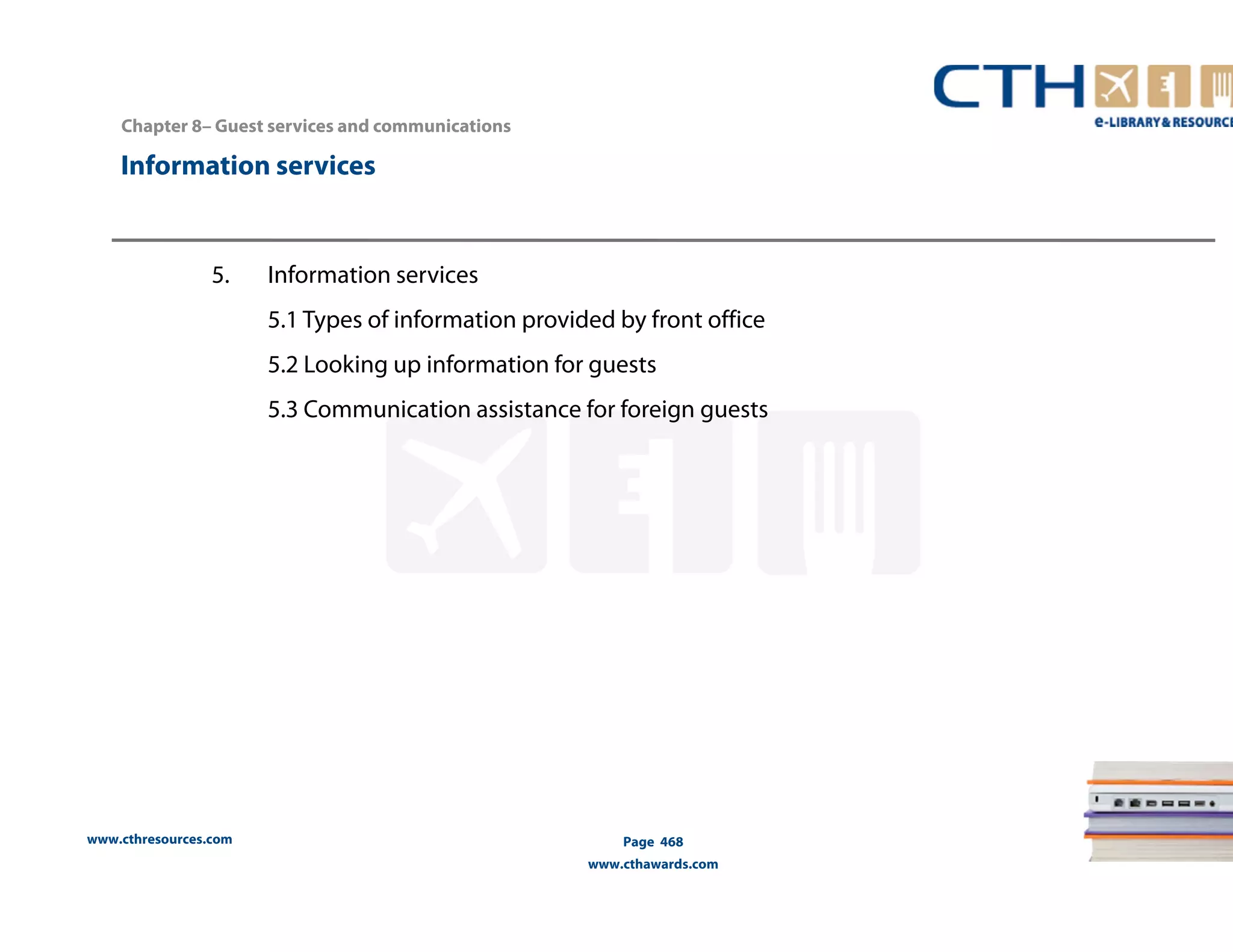 Chapter 8– Guest services and communications 
Information services 
www.cthresources.com 
Page 468 
www.cthawards.com 
5. Information services 
5.1 Types of information provided by front office 
5.2 Looking up information for guests 
5.3 Communication assistance for foreign guests 
 