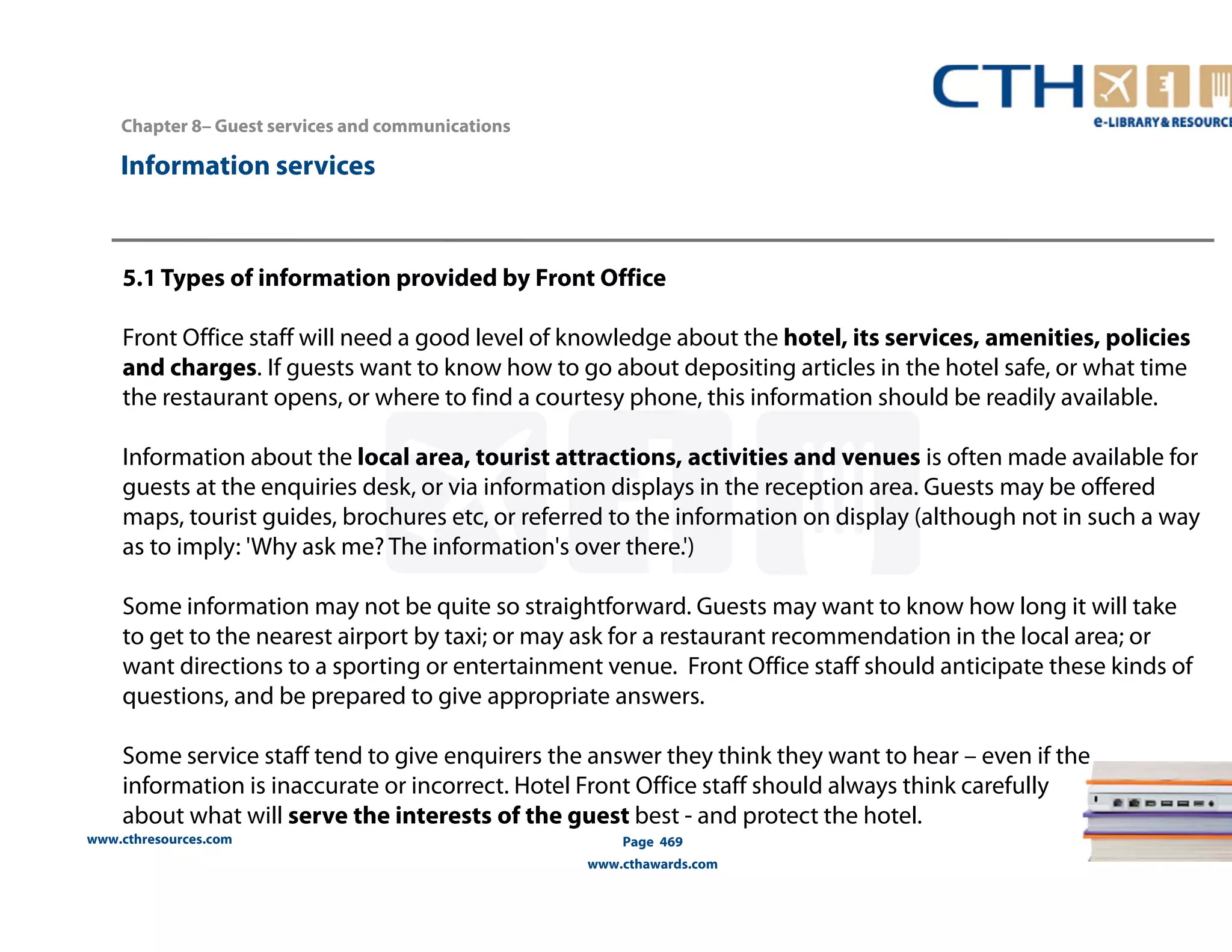 www.cthresources.com 
Page 469 
www.cthawards.com 
Chapter 8– Guest services and communications 
Information services 
5.1 Types of information provided by Front Office 
Front Office staff will need a good level of knowledge about the hotel, its services, amenities, policies 
and charges. If guests want to know how to go about depositing articles in the hotel safe, or what time 
the restaurant opens, or where to find a courtesy phone, this information should be readily available. 
Information about the local area, tourist attractions, activities and venues is often made available for 
guests at the enquiries desk, or via information displays in the reception area. Guests may be offered 
maps, tourist guides, brochures etc, or referred to the information on display (although not in such a way 
as to imply: 'Why ask me? The information's over there.') 
Some information may not be quite so straightforward. Guests may want to know how long it will take 
to get to the nearest airport by taxi; or may ask for a restaurant recommendation in the local area; or 
want directions to a sporting or entertainment venue. Front Office staff should anticipate these kinds of 
questions, and be prepared to give appropriate answers. 
Some service staff tend to give enquirers the answer they think they want to hear – even if the 
information is inaccurate or incorrect. Hotel Front Office staff should always think carefully 
about what will serve the interests of the guest best - and protect the hotel. 
 